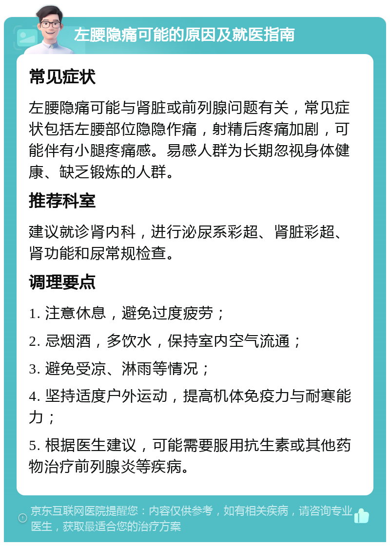 左腰隐痛可能的原因及就医指南 常见症状 左腰隐痛可能与肾脏或前列腺问题有关，常见症状包括左腰部位隐隐作痛，射精后疼痛加剧，可能伴有小腿疼痛感。易感人群为长期忽视身体健康、缺乏锻炼的人群。 推荐科室 建议就诊肾内科，进行泌尿系彩超、肾脏彩超、肾功能和尿常规检查。 调理要点 1. 注意休息，避免过度疲劳； 2. 忌烟酒，多饮水，保持室内空气流通； 3. 避免受凉、淋雨等情况； 4. 坚持适度户外运动，提高机体免疫力与耐寒能力； 5. 根据医生建议，可能需要服用抗生素或其他药物治疗前列腺炎等疾病。