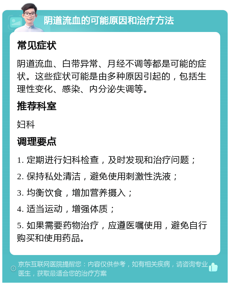 阴道流血的可能原因和治疗方法 常见症状 阴道流血、白带异常、月经不调等都是可能的症状。这些症状可能是由多种原因引起的，包括生理性变化、感染、内分泌失调等。 推荐科室 妇科 调理要点 1. 定期进行妇科检查，及时发现和治疗问题； 2. 保持私处清洁，避免使用刺激性洗液； 3. 均衡饮食，增加营养摄入； 4. 适当运动，增强体质； 5. 如果需要药物治疗，应遵医嘱使用，避免自行购买和使用药品。