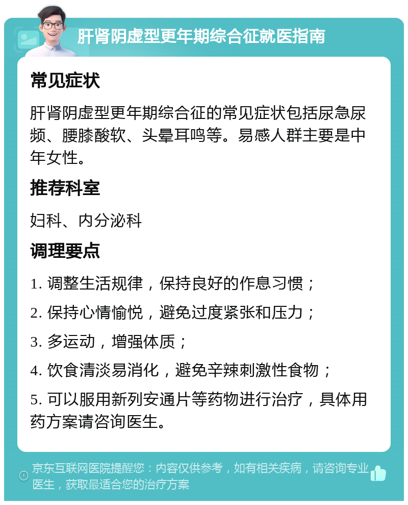 肝肾阴虚型更年期综合征就医指南 常见症状 肝肾阴虚型更年期综合征的常见症状包括尿急尿频、腰膝酸软、头晕耳鸣等。易感人群主要是中年女性。 推荐科室 妇科、内分泌科 调理要点 1. 调整生活规律，保持良好的作息习惯； 2. 保持心情愉悦，避免过度紧张和压力； 3. 多运动，增强体质； 4. 饮食清淡易消化，避免辛辣刺激性食物； 5. 可以服用新列安通片等药物进行治疗，具体用药方案请咨询医生。