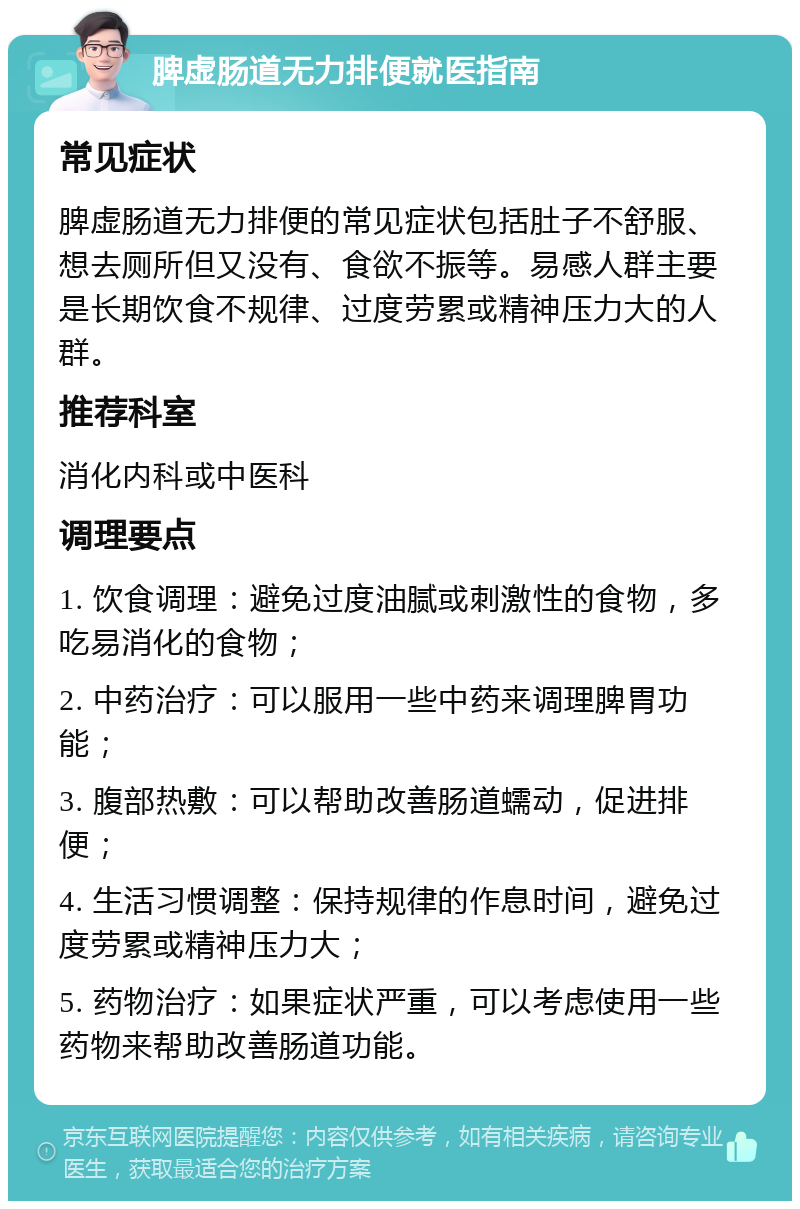 脾虚肠道无力排便就医指南 常见症状 脾虚肠道无力排便的常见症状包括肚子不舒服、想去厕所但又没有、食欲不振等。易感人群主要是长期饮食不规律、过度劳累或精神压力大的人群。 推荐科室 消化内科或中医科 调理要点 1. 饮食调理：避免过度油腻或刺激性的食物，多吃易消化的食物； 2. 中药治疗：可以服用一些中药来调理脾胃功能； 3. 腹部热敷：可以帮助改善肠道蠕动，促进排便； 4. 生活习惯调整：保持规律的作息时间，避免过度劳累或精神压力大； 5. 药物治疗：如果症状严重，可以考虑使用一些药物来帮助改善肠道功能。