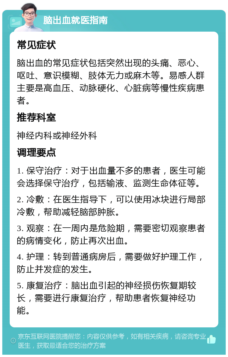 脑出血就医指南 常见症状 脑出血的常见症状包括突然出现的头痛、恶心、呕吐、意识模糊、肢体无力或麻木等。易感人群主要是高血压、动脉硬化、心脏病等慢性疾病患者。 推荐科室 神经内科或神经外科 调理要点 1. 保守治疗：对于出血量不多的患者，医生可能会选择保守治疗，包括输液、监测生命体征等。 2. 冷敷：在医生指导下，可以使用冰块进行局部冷敷，帮助减轻脑部肿胀。 3. 观察：在一周内是危险期，需要密切观察患者的病情变化，防止再次出血。 4. 护理：转到普通病房后，需要做好护理工作，防止并发症的发生。 5. 康复治疗：脑出血引起的神经损伤恢复期较长，需要进行康复治疗，帮助患者恢复神经功能。