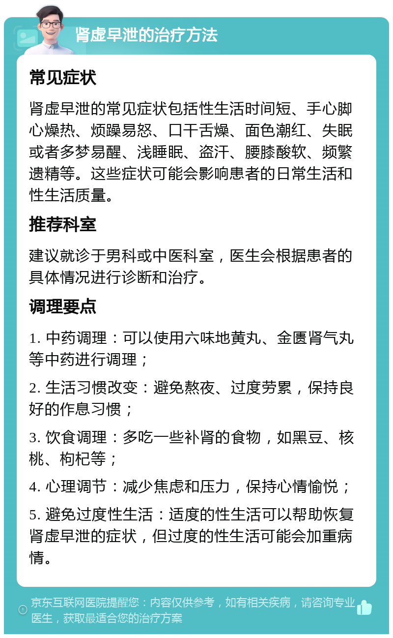 肾虚早泄的治疗方法 常见症状 肾虚早泄的常见症状包括性生活时间短、手心脚心燥热、烦躁易怒、口干舌燥、面色潮红、失眠或者多梦易醒、浅睡眠、盗汗、腰膝酸软、频繁遗精等。这些症状可能会影响患者的日常生活和性生活质量。 推荐科室 建议就诊于男科或中医科室，医生会根据患者的具体情况进行诊断和治疗。 调理要点 1. 中药调理：可以使用六味地黄丸、金匮肾气丸等中药进行调理； 2. 生活习惯改变：避免熬夜、过度劳累，保持良好的作息习惯； 3. 饮食调理：多吃一些补肾的食物，如黑豆、核桃、枸杞等； 4. 心理调节：减少焦虑和压力，保持心情愉悦； 5. 避免过度性生活：适度的性生活可以帮助恢复肾虚早泄的症状，但过度的性生活可能会加重病情。