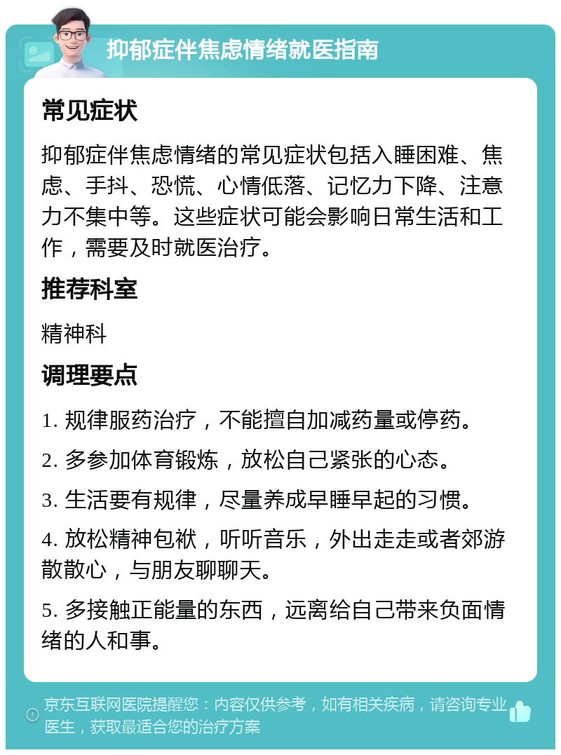 抑郁症伴焦虑情绪就医指南 常见症状 抑郁症伴焦虑情绪的常见症状包括入睡困难、焦虑、手抖、恐慌、心情低落、记忆力下降、注意力不集中等。这些症状可能会影响日常生活和工作，需要及时就医治疗。 推荐科室 精神科 调理要点 1. 规律服药治疗，不能擅自加减药量或停药。 2. 多参加体育锻炼，放松自己紧张的心态。 3. 生活要有规律，尽量养成早睡早起的习惯。 4. 放松精神包袱，听听音乐，外出走走或者郊游散散心，与朋友聊聊天。 5. 多接触正能量的东西，远离给自己带来负面情绪的人和事。