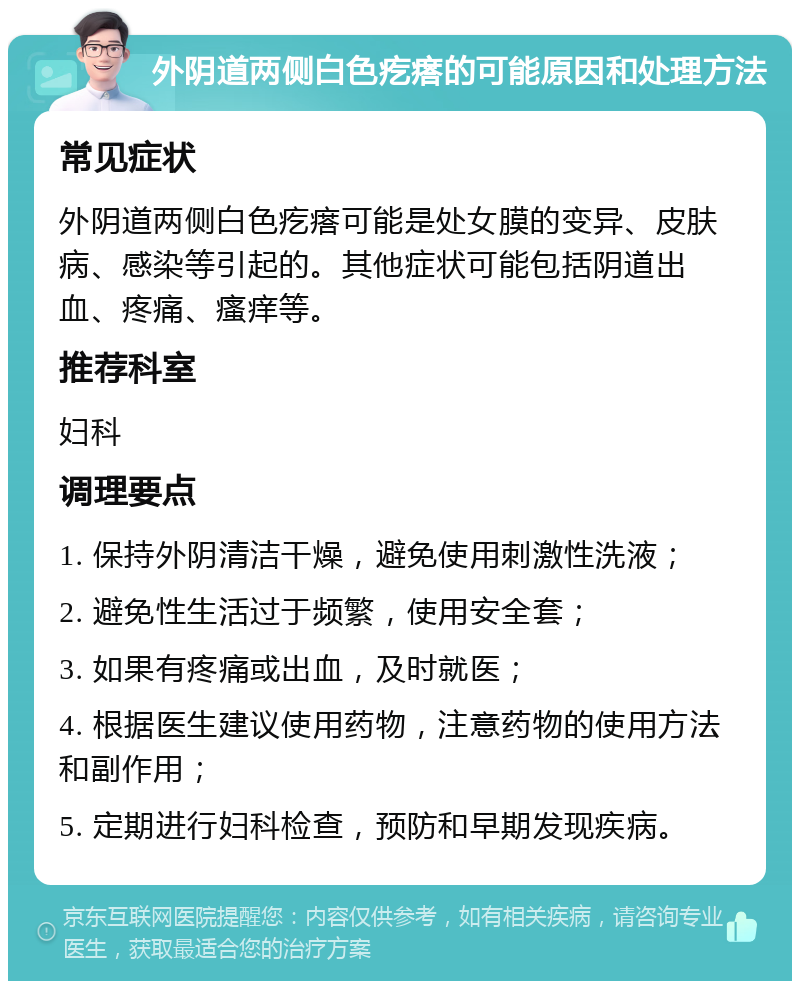 外阴道两侧白色疙瘩的可能原因和处理方法 常见症状 外阴道两侧白色疙瘩可能是处女膜的变异、皮肤病、感染等引起的。其他症状可能包括阴道出血、疼痛、瘙痒等。 推荐科室 妇科 调理要点 1. 保持外阴清洁干燥，避免使用刺激性洗液； 2. 避免性生活过于频繁，使用安全套； 3. 如果有疼痛或出血，及时就医； 4. 根据医生建议使用药物，注意药物的使用方法和副作用； 5. 定期进行妇科检查，预防和早期发现疾病。