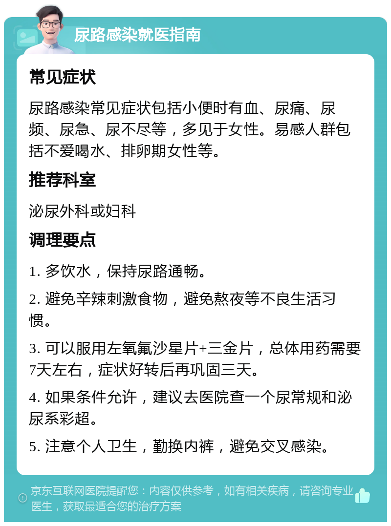 尿路感染就医指南 常见症状 尿路感染常见症状包括小便时有血、尿痛、尿频、尿急、尿不尽等，多见于女性。易感人群包括不爱喝水、排卵期女性等。 推荐科室 泌尿外科或妇科 调理要点 1. 多饮水，保持尿路通畅。 2. 避免辛辣刺激食物，避免熬夜等不良生活习惯。 3. 可以服用左氧氟沙星片+三金片，总体用药需要7天左右，症状好转后再巩固三天。 4. 如果条件允许，建议去医院查一个尿常规和泌尿系彩超。 5. 注意个人卫生，勤换内裤，避免交叉感染。