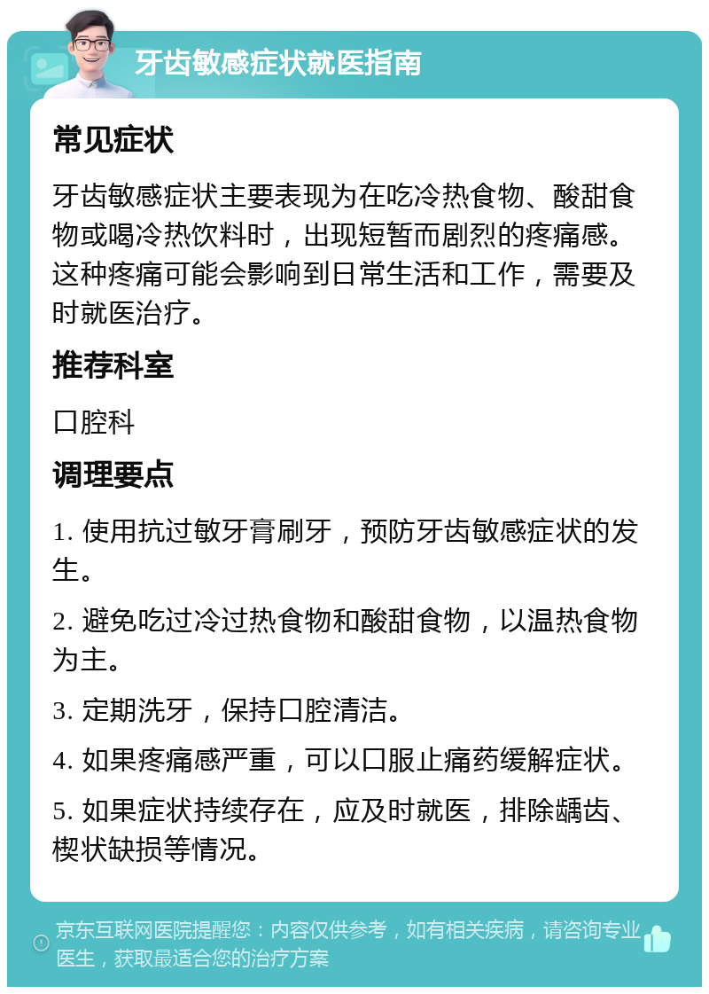 牙齿敏感症状就医指南 常见症状 牙齿敏感症状主要表现为在吃冷热食物、酸甜食物或喝冷热饮料时，出现短暂而剧烈的疼痛感。这种疼痛可能会影响到日常生活和工作，需要及时就医治疗。 推荐科室 口腔科 调理要点 1. 使用抗过敏牙膏刷牙，预防牙齿敏感症状的发生。 2. 避免吃过冷过热食物和酸甜食物，以温热食物为主。 3. 定期洗牙，保持口腔清洁。 4. 如果疼痛感严重，可以口服止痛药缓解症状。 5. 如果症状持续存在，应及时就医，排除龋齿、楔状缺损等情况。