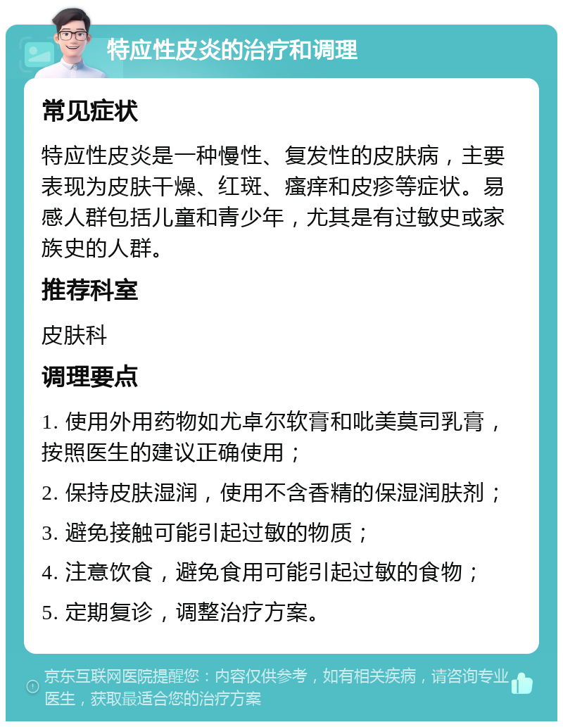 特应性皮炎的治疗和调理 常见症状 特应性皮炎是一种慢性、复发性的皮肤病，主要表现为皮肤干燥、红斑、瘙痒和皮疹等症状。易感人群包括儿童和青少年，尤其是有过敏史或家族史的人群。 推荐科室 皮肤科 调理要点 1. 使用外用药物如尤卓尔软膏和吡美莫司乳膏，按照医生的建议正确使用； 2. 保持皮肤湿润，使用不含香精的保湿润肤剂； 3. 避免接触可能引起过敏的物质； 4. 注意饮食，避免食用可能引起过敏的食物； 5. 定期复诊，调整治疗方案。