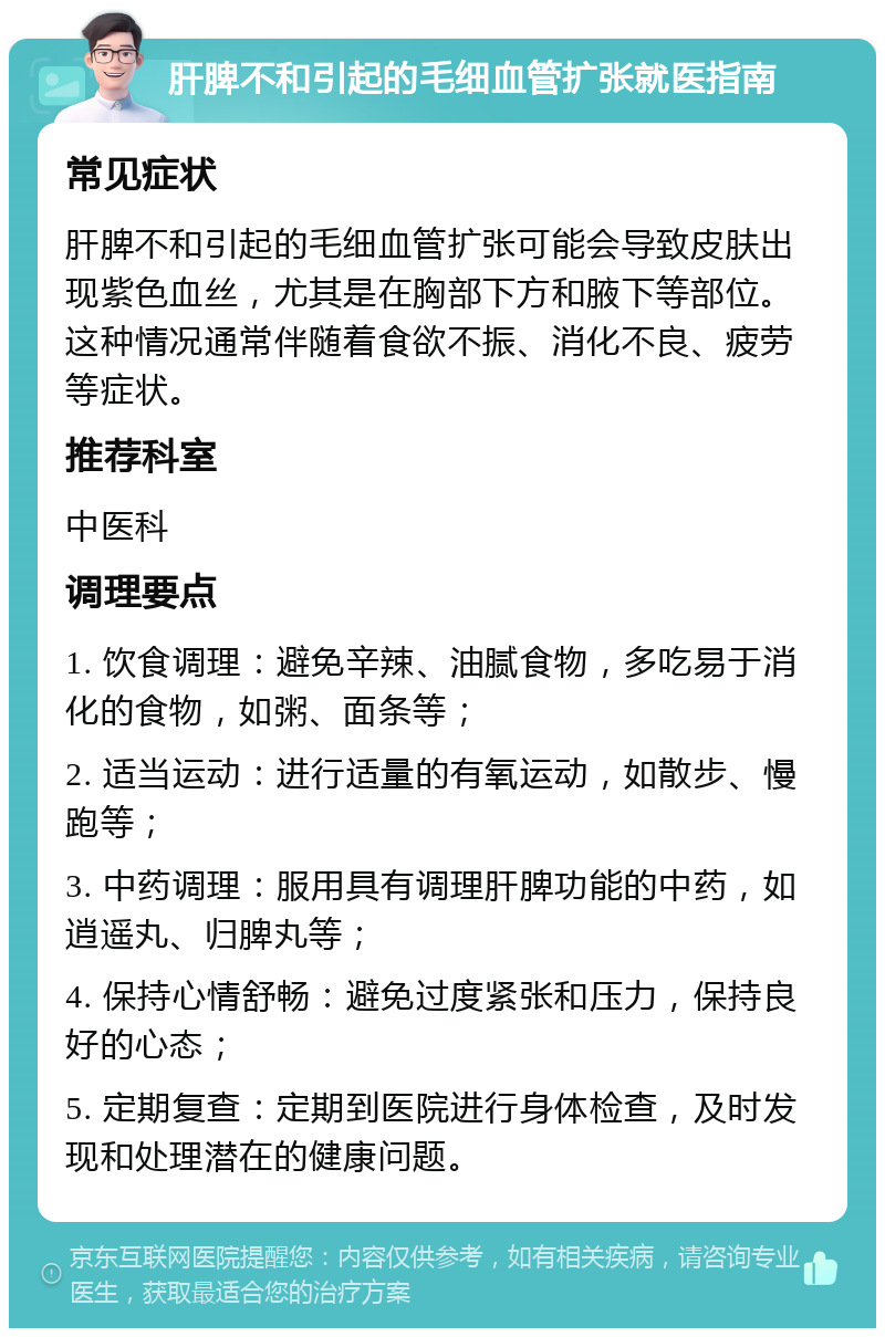 肝脾不和引起的毛细血管扩张就医指南 常见症状 肝脾不和引起的毛细血管扩张可能会导致皮肤出现紫色血丝，尤其是在胸部下方和腋下等部位。这种情况通常伴随着食欲不振、消化不良、疲劳等症状。 推荐科室 中医科 调理要点 1. 饮食调理：避免辛辣、油腻食物，多吃易于消化的食物，如粥、面条等； 2. 适当运动：进行适量的有氧运动，如散步、慢跑等； 3. 中药调理：服用具有调理肝脾功能的中药，如逍遥丸、归脾丸等； 4. 保持心情舒畅：避免过度紧张和压力，保持良好的心态； 5. 定期复查：定期到医院进行身体检查，及时发现和处理潜在的健康问题。