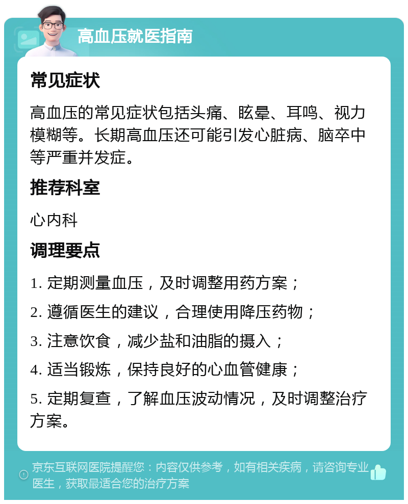 高血压就医指南 常见症状 高血压的常见症状包括头痛、眩晕、耳鸣、视力模糊等。长期高血压还可能引发心脏病、脑卒中等严重并发症。 推荐科室 心内科 调理要点 1. 定期测量血压，及时调整用药方案； 2. 遵循医生的建议，合理使用降压药物； 3. 注意饮食，减少盐和油脂的摄入； 4. 适当锻炼，保持良好的心血管健康； 5. 定期复查，了解血压波动情况，及时调整治疗方案。