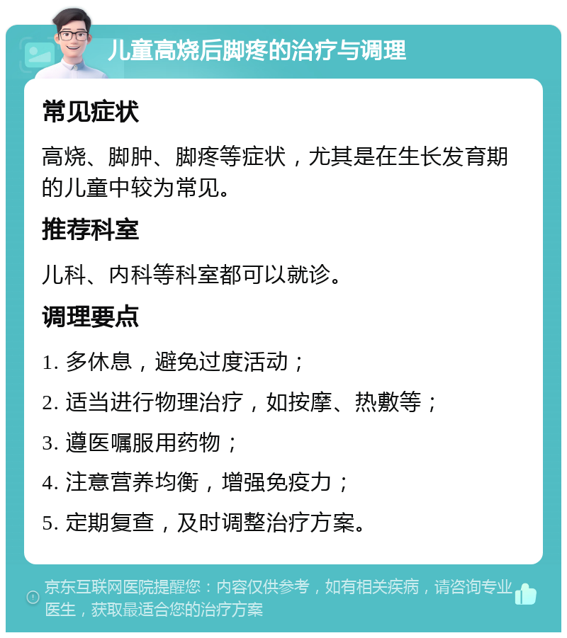 儿童高烧后脚疼的治疗与调理 常见症状 高烧、脚肿、脚疼等症状，尤其是在生长发育期的儿童中较为常见。 推荐科室 儿科、内科等科室都可以就诊。 调理要点 1. 多休息，避免过度活动； 2. 适当进行物理治疗，如按摩、热敷等； 3. 遵医嘱服用药物； 4. 注意营养均衡，增强免疫力； 5. 定期复查，及时调整治疗方案。