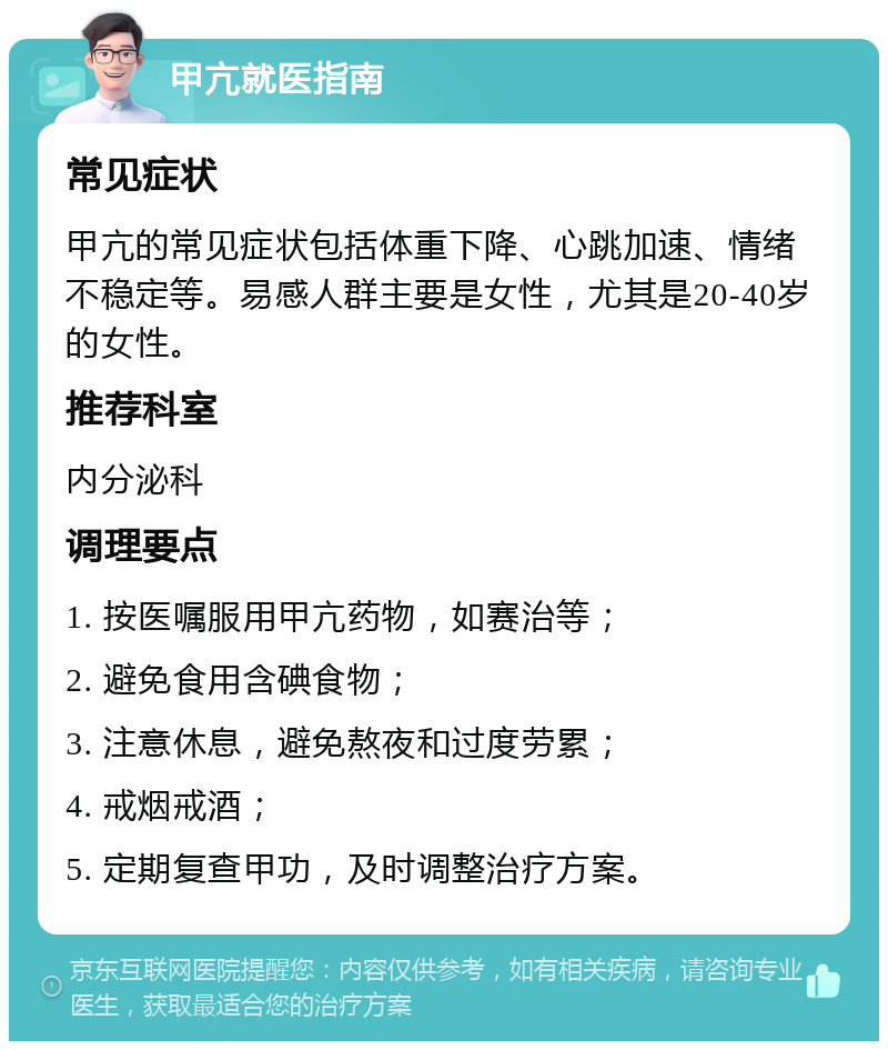 甲亢就医指南 常见症状 甲亢的常见症状包括体重下降、心跳加速、情绪不稳定等。易感人群主要是女性，尤其是20-40岁的女性。 推荐科室 内分泌科 调理要点 1. 按医嘱服用甲亢药物，如赛治等； 2. 避免食用含碘食物； 3. 注意休息，避免熬夜和过度劳累； 4. 戒烟戒酒； 5. 定期复查甲功，及时调整治疗方案。