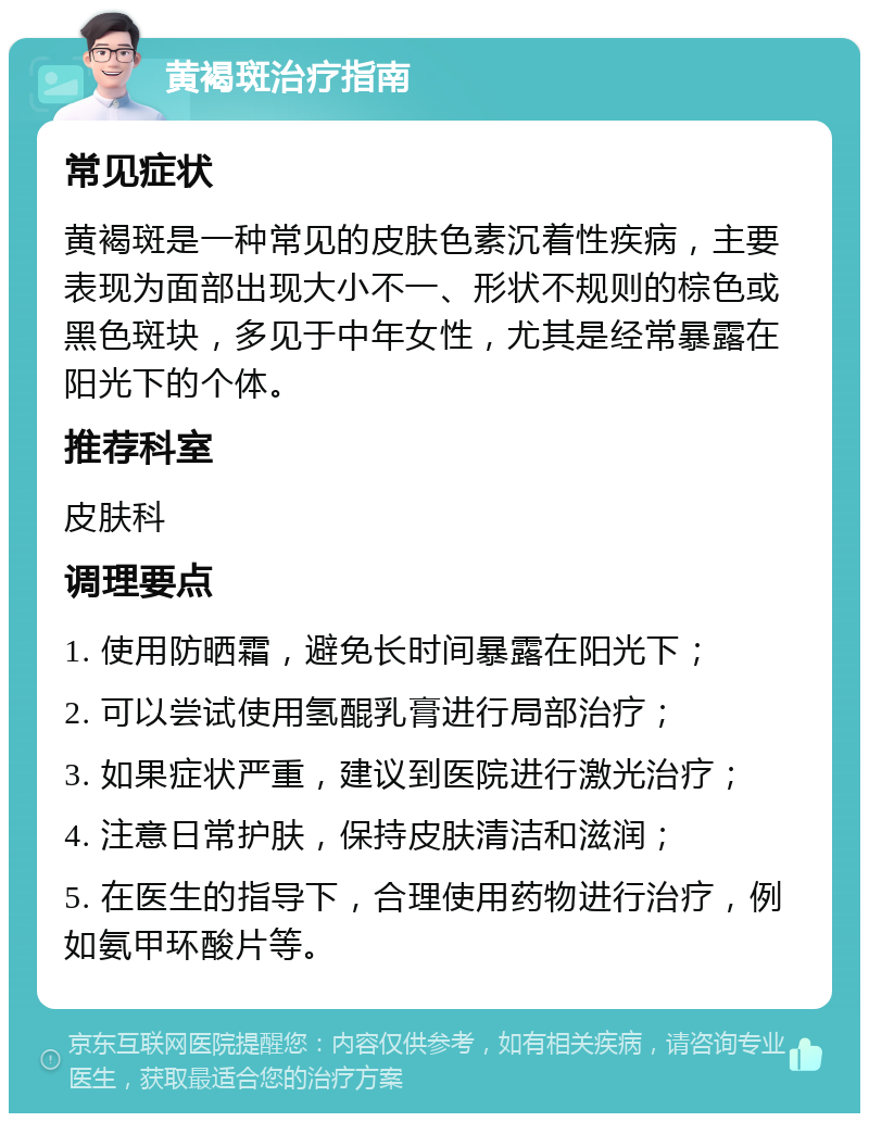 黄褐斑治疗指南 常见症状 黄褐斑是一种常见的皮肤色素沉着性疾病，主要表现为面部出现大小不一、形状不规则的棕色或黑色斑块，多见于中年女性，尤其是经常暴露在阳光下的个体。 推荐科室 皮肤科 调理要点 1. 使用防晒霜，避免长时间暴露在阳光下； 2. 可以尝试使用氢醌乳膏进行局部治疗； 3. 如果症状严重，建议到医院进行激光治疗； 4. 注意日常护肤，保持皮肤清洁和滋润； 5. 在医生的指导下，合理使用药物进行治疗，例如氨甲环酸片等。