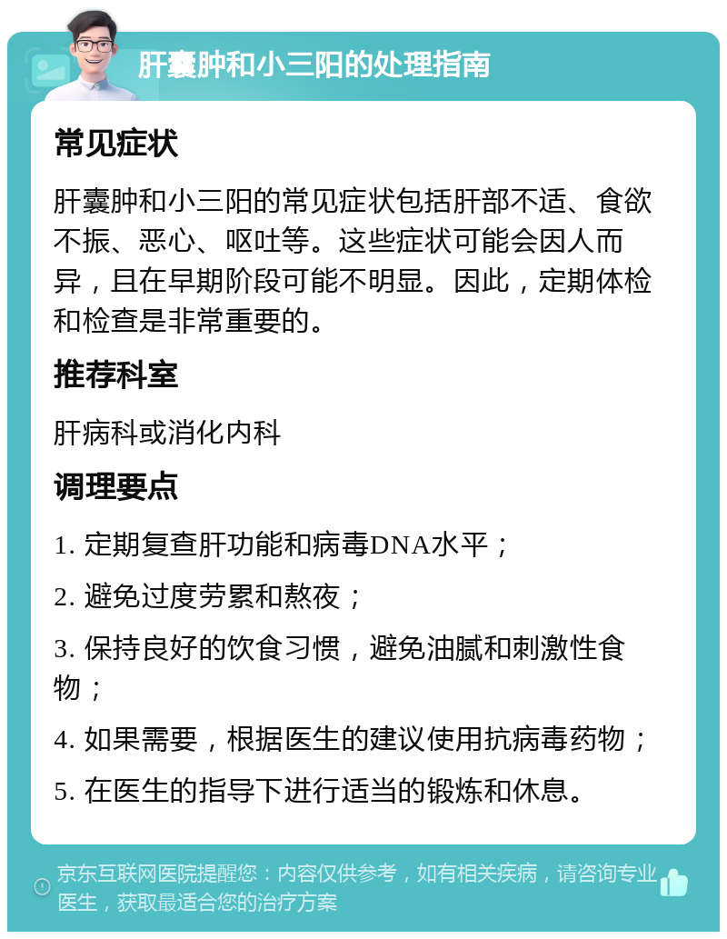 肝囊肿和小三阳的处理指南 常见症状 肝囊肿和小三阳的常见症状包括肝部不适、食欲不振、恶心、呕吐等。这些症状可能会因人而异，且在早期阶段可能不明显。因此，定期体检和检查是非常重要的。 推荐科室 肝病科或消化内科 调理要点 1. 定期复查肝功能和病毒DNA水平； 2. 避免过度劳累和熬夜； 3. 保持良好的饮食习惯，避免油腻和刺激性食物； 4. 如果需要，根据医生的建议使用抗病毒药物； 5. 在医生的指导下进行适当的锻炼和休息。