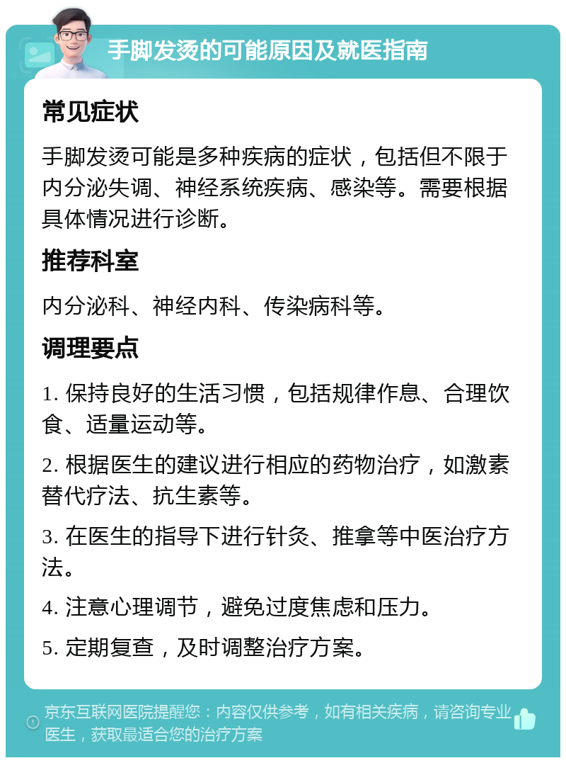 手脚发烫的可能原因及就医指南 常见症状 手脚发烫可能是多种疾病的症状，包括但不限于内分泌失调、神经系统疾病、感染等。需要根据具体情况进行诊断。 推荐科室 内分泌科、神经内科、传染病科等。 调理要点 1. 保持良好的生活习惯，包括规律作息、合理饮食、适量运动等。 2. 根据医生的建议进行相应的药物治疗，如激素替代疗法、抗生素等。 3. 在医生的指导下进行针灸、推拿等中医治疗方法。 4. 注意心理调节，避免过度焦虑和压力。 5. 定期复查，及时调整治疗方案。