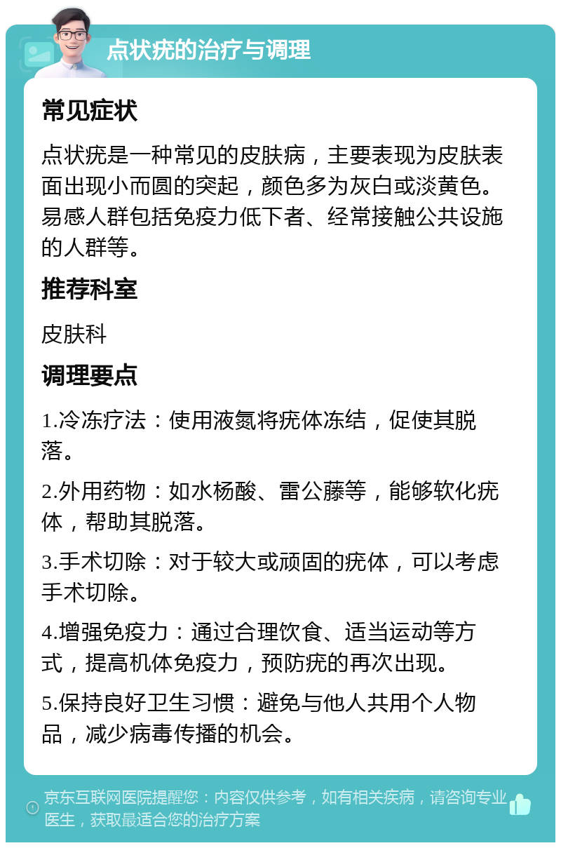 点状疣的治疗与调理 常见症状 点状疣是一种常见的皮肤病，主要表现为皮肤表面出现小而圆的突起，颜色多为灰白或淡黄色。易感人群包括免疫力低下者、经常接触公共设施的人群等。 推荐科室 皮肤科 调理要点 1.冷冻疗法：使用液氮将疣体冻结，促使其脱落。 2.外用药物：如水杨酸、雷公藤等，能够软化疣体，帮助其脱落。 3.手术切除：对于较大或顽固的疣体，可以考虑手术切除。 4.增强免疫力：通过合理饮食、适当运动等方式，提高机体免疫力，预防疣的再次出现。 5.保持良好卫生习惯：避免与他人共用个人物品，减少病毒传播的机会。