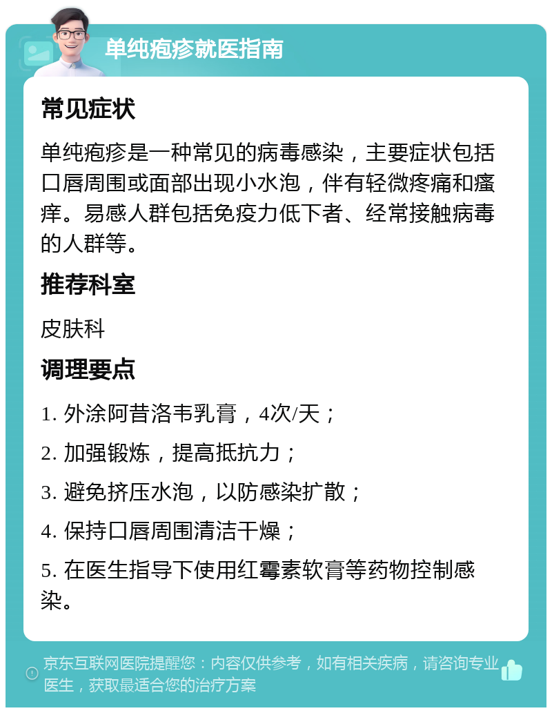 单纯疱疹就医指南 常见症状 单纯疱疹是一种常见的病毒感染，主要症状包括口唇周围或面部出现小水泡，伴有轻微疼痛和瘙痒。易感人群包括免疫力低下者、经常接触病毒的人群等。 推荐科室 皮肤科 调理要点 1. 外涂阿昔洛韦乳膏，4次/天； 2. 加强锻炼，提高抵抗力； 3. 避免挤压水泡，以防感染扩散； 4. 保持口唇周围清洁干燥； 5. 在医生指导下使用红霉素软膏等药物控制感染。