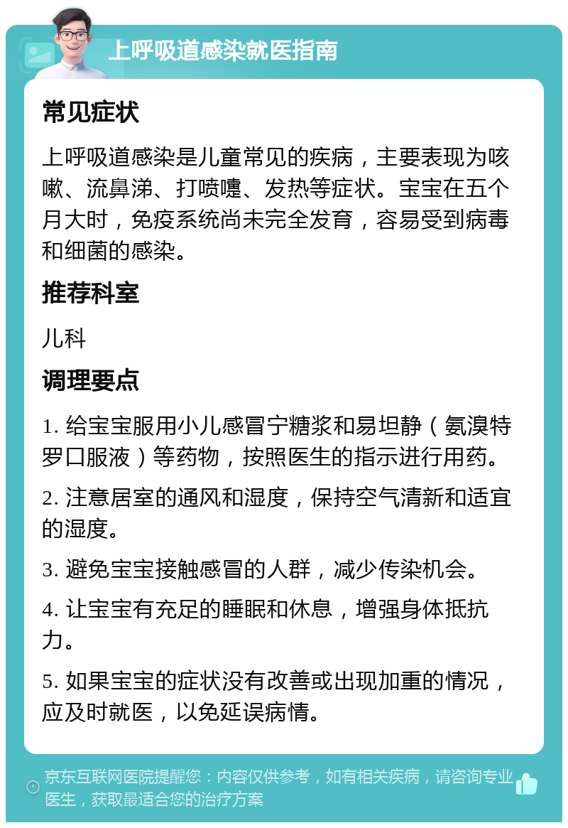 上呼吸道感染就医指南 常见症状 上呼吸道感染是儿童常见的疾病，主要表现为咳嗽、流鼻涕、打喷嚏、发热等症状。宝宝在五个月大时，免疫系统尚未完全发育，容易受到病毒和细菌的感染。 推荐科室 儿科 调理要点 1. 给宝宝服用小儿感冒宁糖浆和易坦静（氨溴特罗口服液）等药物，按照医生的指示进行用药。 2. 注意居室的通风和湿度，保持空气清新和适宜的湿度。 3. 避免宝宝接触感冒的人群，减少传染机会。 4. 让宝宝有充足的睡眠和休息，增强身体抵抗力。 5. 如果宝宝的症状没有改善或出现加重的情况，应及时就医，以免延误病情。