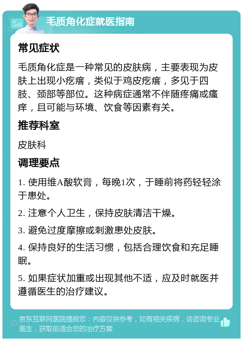 毛质角化症就医指南 常见症状 毛质角化症是一种常见的皮肤病，主要表现为皮肤上出现小疙瘩，类似于鸡皮疙瘩，多见于四肢、颈部等部位。这种病症通常不伴随疼痛或瘙痒，且可能与环境、饮食等因素有关。 推荐科室 皮肤科 调理要点 1. 使用维A酸软膏，每晚1次，于睡前将药轻轻涂于患处。 2. 注意个人卫生，保持皮肤清洁干燥。 3. 避免过度摩擦或刺激患处皮肤。 4. 保持良好的生活习惯，包括合理饮食和充足睡眠。 5. 如果症状加重或出现其他不适，应及时就医并遵循医生的治疗建议。