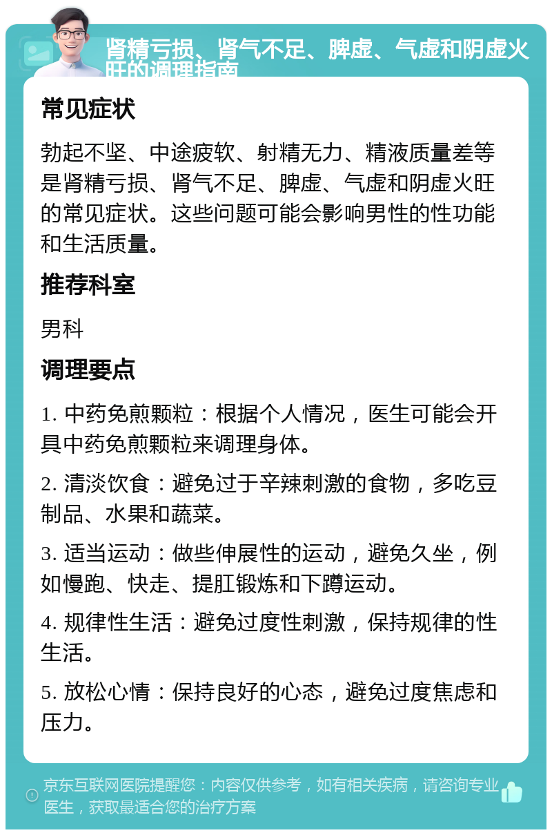 肾精亏损、肾气不足、脾虚、气虚和阴虚火旺的调理指南 常见症状 勃起不坚、中途疲软、射精无力、精液质量差等是肾精亏损、肾气不足、脾虚、气虚和阴虚火旺的常见症状。这些问题可能会影响男性的性功能和生活质量。 推荐科室 男科 调理要点 1. 中药免煎颗粒：根据个人情况，医生可能会开具中药免煎颗粒来调理身体。 2. 清淡饮食：避免过于辛辣刺激的食物，多吃豆制品、水果和蔬菜。 3. 适当运动：做些伸展性的运动，避免久坐，例如慢跑、快走、提肛锻炼和下蹲运动。 4. 规律性生活：避免过度性刺激，保持规律的性生活。 5. 放松心情：保持良好的心态，避免过度焦虑和压力。