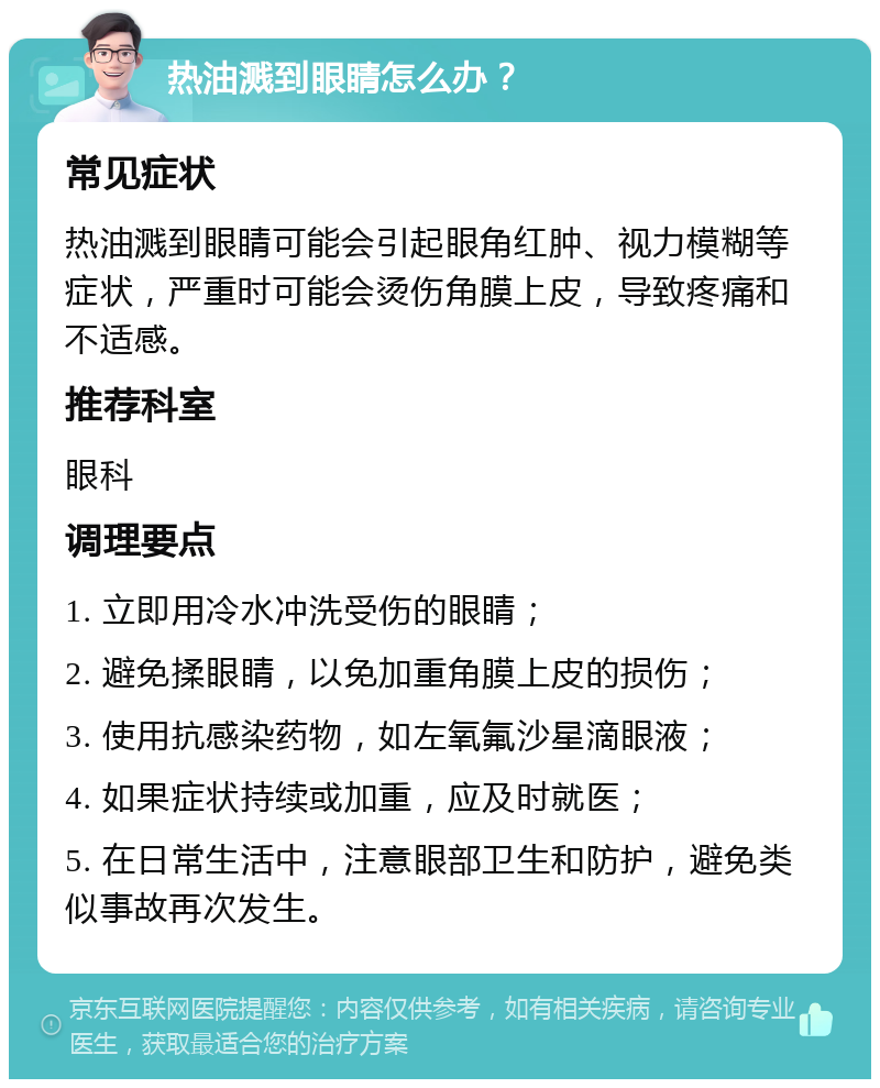 热油溅到眼睛怎么办？ 常见症状 热油溅到眼睛可能会引起眼角红肿、视力模糊等症状，严重时可能会烫伤角膜上皮，导致疼痛和不适感。 推荐科室 眼科 调理要点 1. 立即用冷水冲洗受伤的眼睛； 2. 避免揉眼睛，以免加重角膜上皮的损伤； 3. 使用抗感染药物，如左氧氟沙星滴眼液； 4. 如果症状持续或加重，应及时就医； 5. 在日常生活中，注意眼部卫生和防护，避免类似事故再次发生。