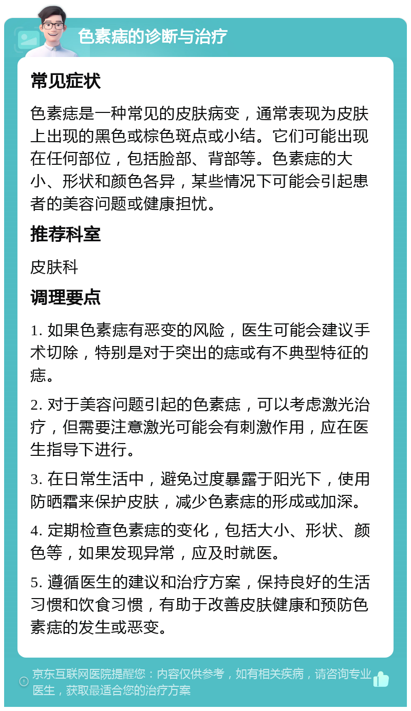 色素痣的诊断与治疗 常见症状 色素痣是一种常见的皮肤病变，通常表现为皮肤上出现的黑色或棕色斑点或小结。它们可能出现在任何部位，包括脸部、背部等。色素痣的大小、形状和颜色各异，某些情况下可能会引起患者的美容问题或健康担忧。 推荐科室 皮肤科 调理要点 1. 如果色素痣有恶变的风险，医生可能会建议手术切除，特别是对于突出的痣或有不典型特征的痣。 2. 对于美容问题引起的色素痣，可以考虑激光治疗，但需要注意激光可能会有刺激作用，应在医生指导下进行。 3. 在日常生活中，避免过度暴露于阳光下，使用防晒霜来保护皮肤，减少色素痣的形成或加深。 4. 定期检查色素痣的变化，包括大小、形状、颜色等，如果发现异常，应及时就医。 5. 遵循医生的建议和治疗方案，保持良好的生活习惯和饮食习惯，有助于改善皮肤健康和预防色素痣的发生或恶变。