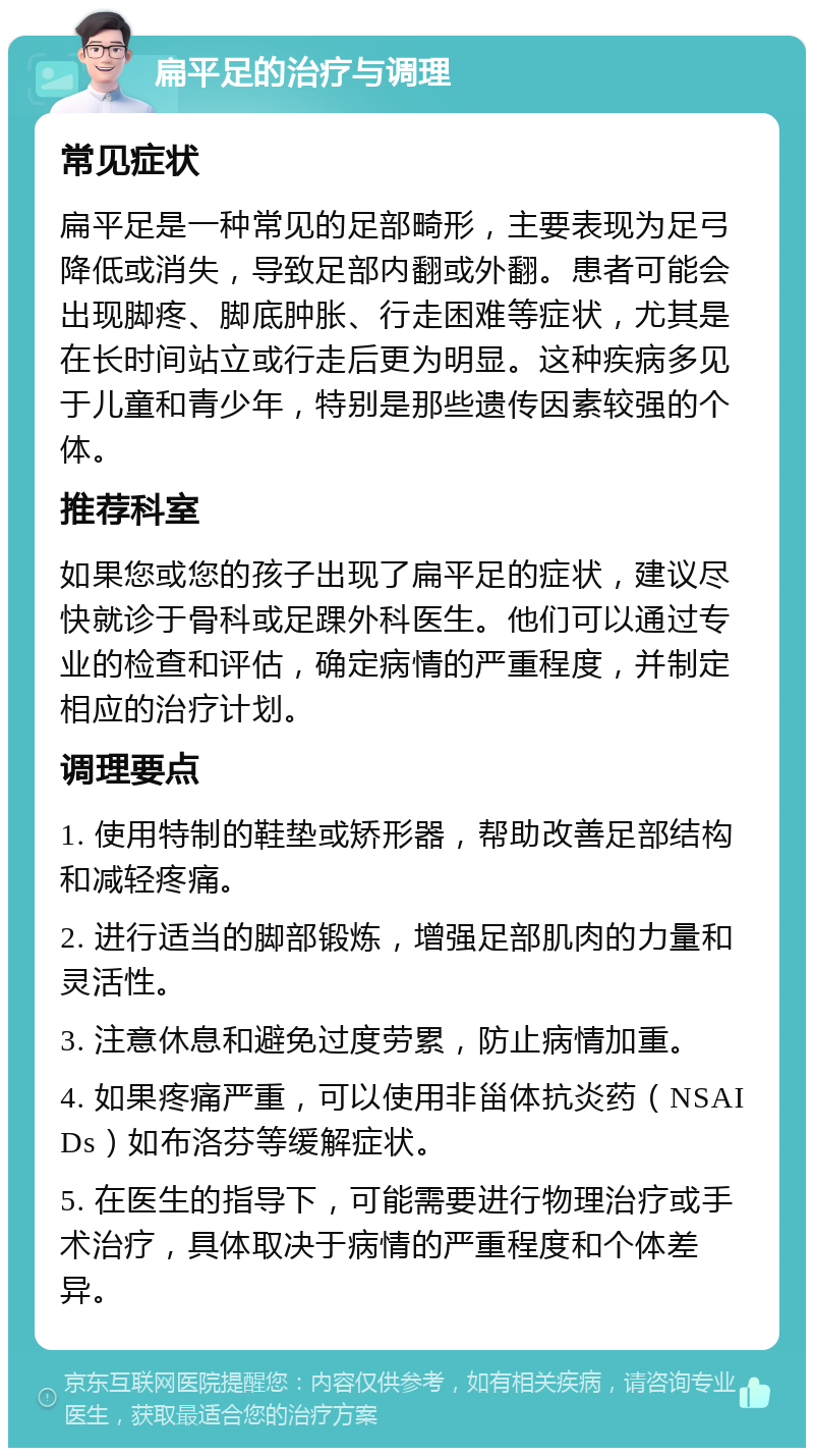 扁平足的治疗与调理 常见症状 扁平足是一种常见的足部畸形，主要表现为足弓降低或消失，导致足部内翻或外翻。患者可能会出现脚疼、脚底肿胀、行走困难等症状，尤其是在长时间站立或行走后更为明显。这种疾病多见于儿童和青少年，特别是那些遗传因素较强的个体。 推荐科室 如果您或您的孩子出现了扁平足的症状，建议尽快就诊于骨科或足踝外科医生。他们可以通过专业的检查和评估，确定病情的严重程度，并制定相应的治疗计划。 调理要点 1. 使用特制的鞋垫或矫形器，帮助改善足部结构和减轻疼痛。 2. 进行适当的脚部锻炼，增强足部肌肉的力量和灵活性。 3. 注意休息和避免过度劳累，防止病情加重。 4. 如果疼痛严重，可以使用非甾体抗炎药（NSAIDs）如布洛芬等缓解症状。 5. 在医生的指导下，可能需要进行物理治疗或手术治疗，具体取决于病情的严重程度和个体差异。