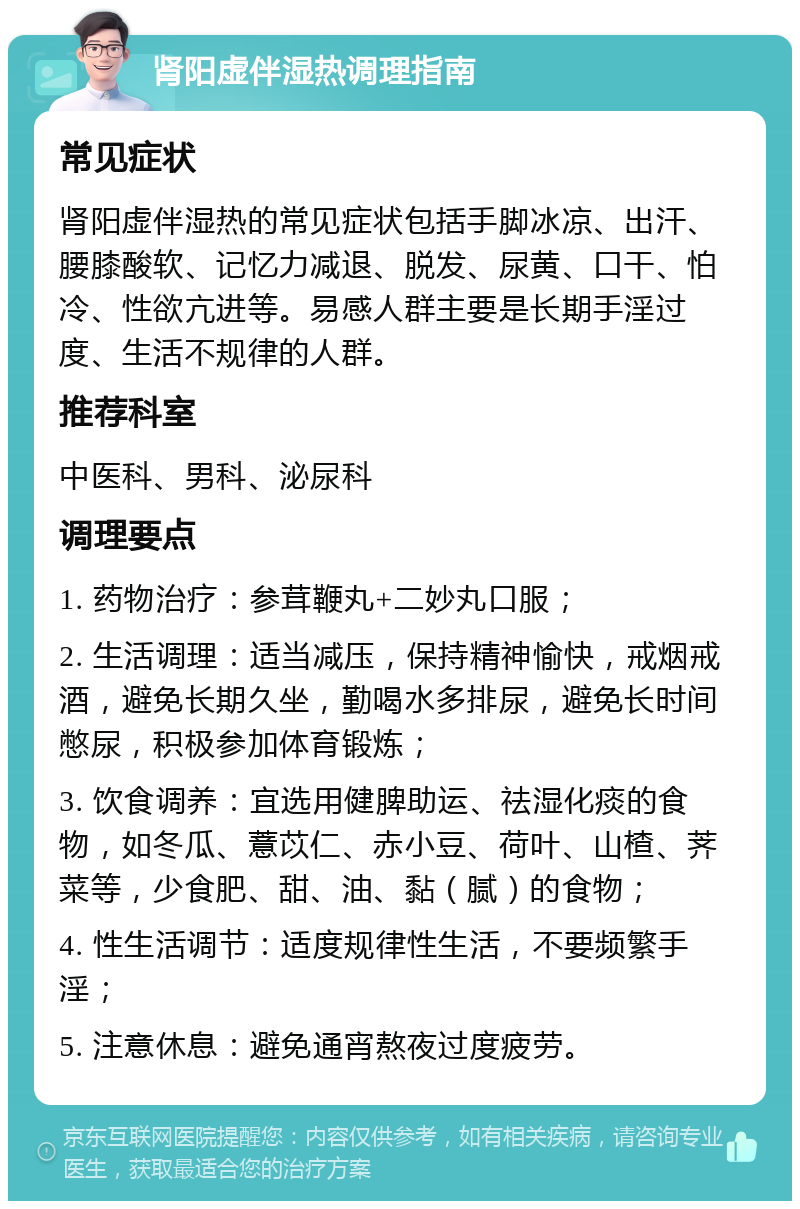 肾阳虚伴湿热调理指南 常见症状 肾阳虚伴湿热的常见症状包括手脚冰凉、出汗、腰膝酸软、记忆力减退、脱发、尿黄、口干、怕冷、性欲亢进等。易感人群主要是长期手淫过度、生活不规律的人群。 推荐科室 中医科、男科、泌尿科 调理要点 1. 药物治疗：参茸鞭丸+二妙丸口服； 2. 生活调理：适当减压，保持精神愉快，戒烟戒酒，避免长期久坐，勤喝水多排尿，避免长时间憋尿，积极参加体育锻炼； 3. 饮食调养：宜选用健脾助运、祛湿化痰的食物，如冬瓜、薏苡仁、赤小豆、荷叶、山楂、荠菜等，少食肥、甜、油、黏（腻）的食物； 4. 性生活调节：适度规律性生活，不要频繁手淫； 5. 注意休息：避免通宵熬夜过度疲劳。