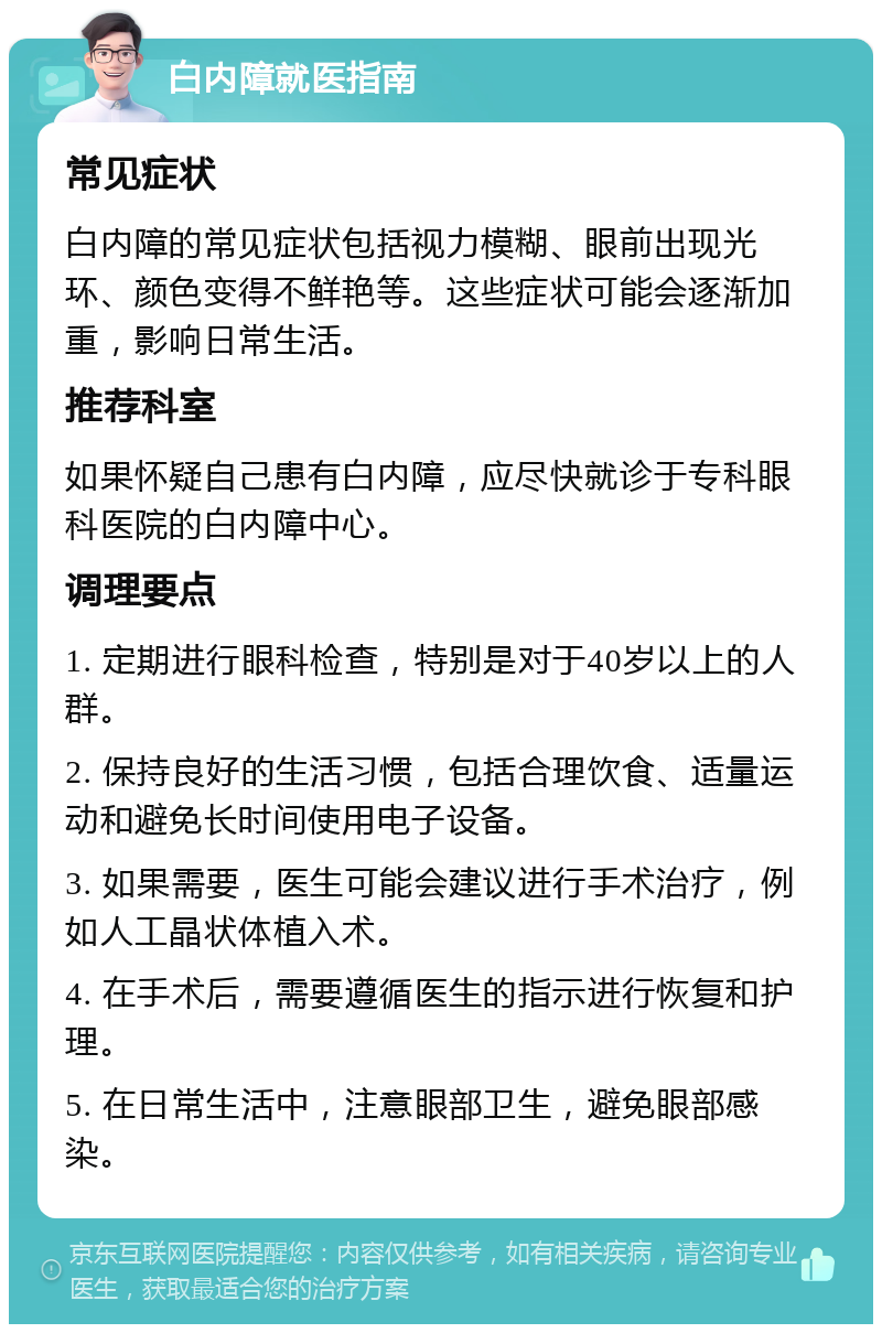 白内障就医指南 常见症状 白内障的常见症状包括视力模糊、眼前出现光环、颜色变得不鲜艳等。这些症状可能会逐渐加重，影响日常生活。 推荐科室 如果怀疑自己患有白内障，应尽快就诊于专科眼科医院的白内障中心。 调理要点 1. 定期进行眼科检查，特别是对于40岁以上的人群。 2. 保持良好的生活习惯，包括合理饮食、适量运动和避免长时间使用电子设备。 3. 如果需要，医生可能会建议进行手术治疗，例如人工晶状体植入术。 4. 在手术后，需要遵循医生的指示进行恢复和护理。 5. 在日常生活中，注意眼部卫生，避免眼部感染。