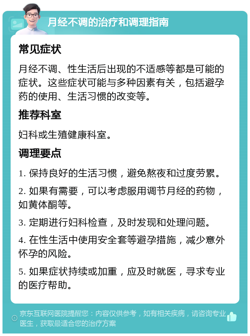 月经不调的治疗和调理指南 常见症状 月经不调、性生活后出现的不适感等都是可能的症状。这些症状可能与多种因素有关，包括避孕药的使用、生活习惯的改变等。 推荐科室 妇科或生殖健康科室。 调理要点 1. 保持良好的生活习惯，避免熬夜和过度劳累。 2. 如果有需要，可以考虑服用调节月经的药物，如黄体酮等。 3. 定期进行妇科检查，及时发现和处理问题。 4. 在性生活中使用安全套等避孕措施，减少意外怀孕的风险。 5. 如果症状持续或加重，应及时就医，寻求专业的医疗帮助。