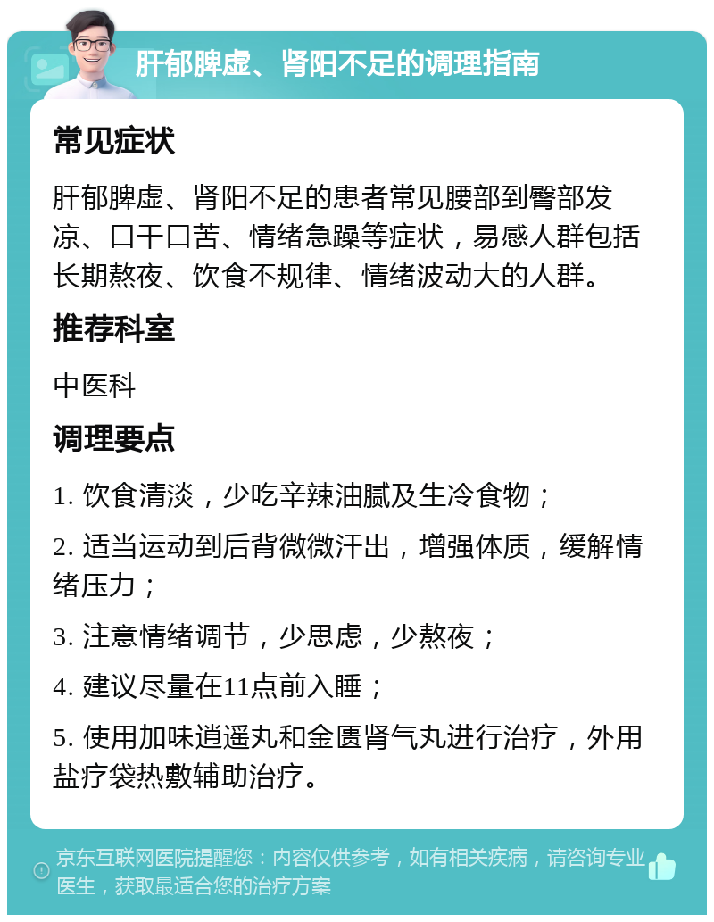 肝郁脾虚、肾阳不足的调理指南 常见症状 肝郁脾虚、肾阳不足的患者常见腰部到臀部发凉、口干口苦、情绪急躁等症状，易感人群包括长期熬夜、饮食不规律、情绪波动大的人群。 推荐科室 中医科 调理要点 1. 饮食清淡，少吃辛辣油腻及生冷食物； 2. 适当运动到后背微微汗出，增强体质，缓解情绪压力； 3. 注意情绪调节，少思虑，少熬夜； 4. 建议尽量在11点前入睡； 5. 使用加味逍遥丸和金匮肾气丸进行治疗，外用盐疗袋热敷辅助治疗。