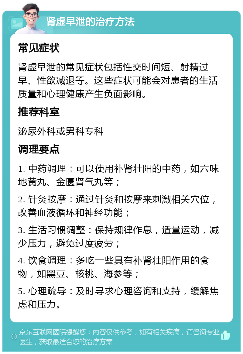 肾虚早泄的治疗方法 常见症状 肾虚早泄的常见症状包括性交时间短、射精过早、性欲减退等。这些症状可能会对患者的生活质量和心理健康产生负面影响。 推荐科室 泌尿外科或男科专科 调理要点 1. 中药调理：可以使用补肾壮阳的中药，如六味地黄丸、金匮肾气丸等； 2. 针灸按摩：通过针灸和按摩来刺激相关穴位，改善血液循环和神经功能； 3. 生活习惯调整：保持规律作息，适量运动，减少压力，避免过度疲劳； 4. 饮食调理：多吃一些具有补肾壮阳作用的食物，如黑豆、核桃、海参等； 5. 心理疏导：及时寻求心理咨询和支持，缓解焦虑和压力。