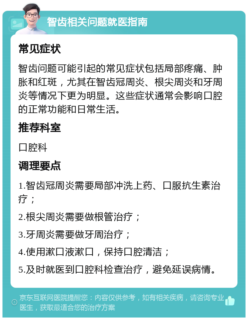 智齿相关问题就医指南 常见症状 智齿问题可能引起的常见症状包括局部疼痛、肿胀和红斑，尤其在智齿冠周炎、根尖周炎和牙周炎等情况下更为明显。这些症状通常会影响口腔的正常功能和日常生活。 推荐科室 口腔科 调理要点 1.智齿冠周炎需要局部冲洗上药、口服抗生素治疗； 2.根尖周炎需要做根管治疗； 3.牙周炎需要做牙周治疗； 4.使用漱口液漱口，保持口腔清洁； 5.及时就医到口腔科检查治疗，避免延误病情。