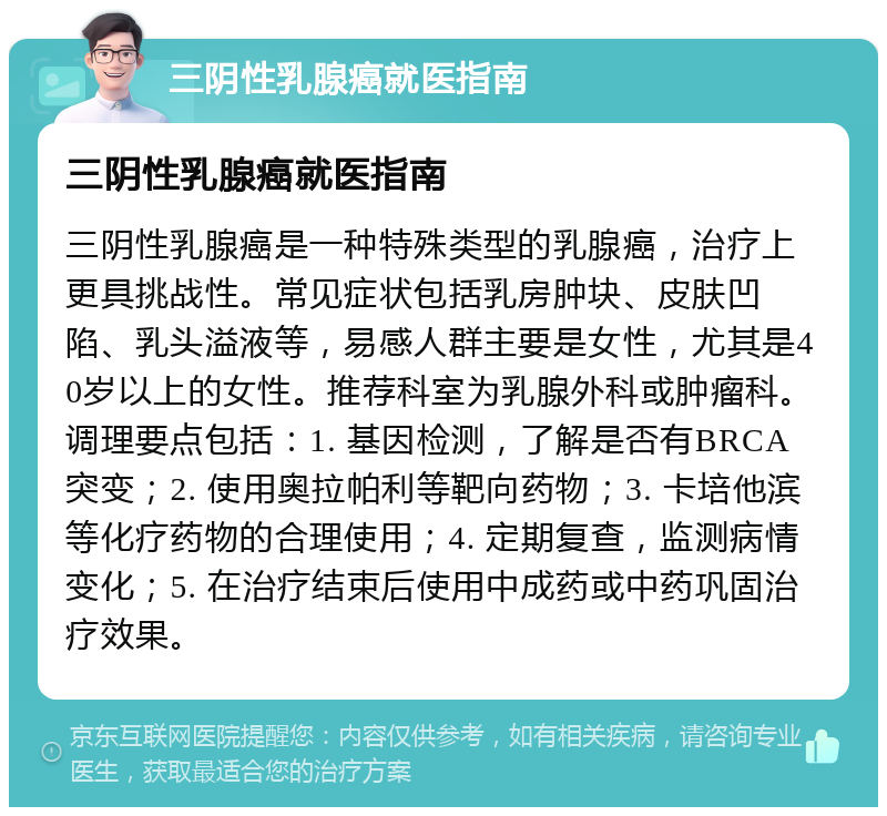 三阴性乳腺癌就医指南 三阴性乳腺癌就医指南 三阴性乳腺癌是一种特殊类型的乳腺癌，治疗上更具挑战性。常见症状包括乳房肿块、皮肤凹陷、乳头溢液等，易感人群主要是女性，尤其是40岁以上的女性。推荐科室为乳腺外科或肿瘤科。调理要点包括：1. 基因检测，了解是否有BRCA突变；2. 使用奥拉帕利等靶向药物；3. 卡培他滨等化疗药物的合理使用；4. 定期复查，监测病情变化；5. 在治疗结束后使用中成药或中药巩固治疗效果。