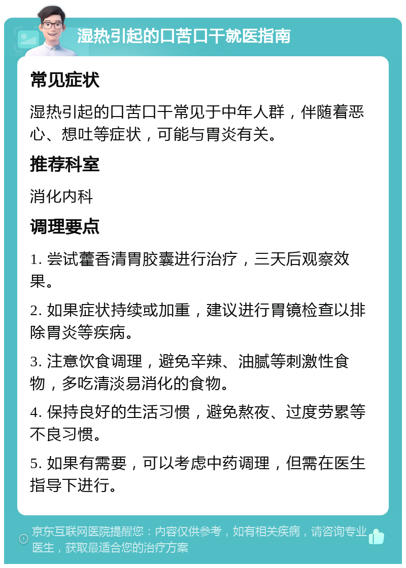 湿热引起的口苦口干就医指南 常见症状 湿热引起的口苦口干常见于中年人群，伴随着恶心、想吐等症状，可能与胃炎有关。 推荐科室 消化内科 调理要点 1. 尝试藿香清胃胶囊进行治疗，三天后观察效果。 2. 如果症状持续或加重，建议进行胃镜检查以排除胃炎等疾病。 3. 注意饮食调理，避免辛辣、油腻等刺激性食物，多吃清淡易消化的食物。 4. 保持良好的生活习惯，避免熬夜、过度劳累等不良习惯。 5. 如果有需要，可以考虑中药调理，但需在医生指导下进行。