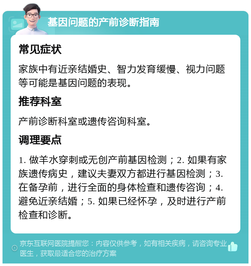 基因问题的产前诊断指南 常见症状 家族中有近亲结婚史、智力发育缓慢、视力问题等可能是基因问题的表现。 推荐科室 产前诊断科室或遗传咨询科室。 调理要点 1. 做羊水穿刺或无创产前基因检测；2. 如果有家族遗传病史，建议夫妻双方都进行基因检测；3. 在备孕前，进行全面的身体检查和遗传咨询；4. 避免近亲结婚；5. 如果已经怀孕，及时进行产前检查和诊断。