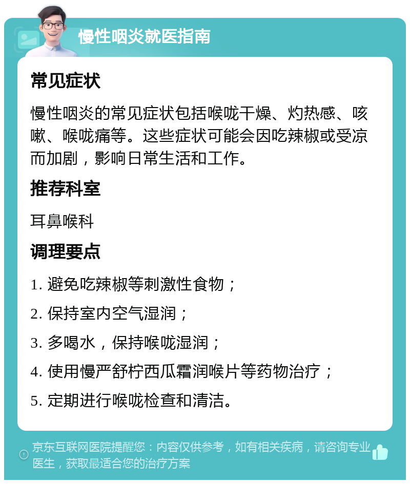 慢性咽炎就医指南 常见症状 慢性咽炎的常见症状包括喉咙干燥、灼热感、咳嗽、喉咙痛等。这些症状可能会因吃辣椒或受凉而加剧，影响日常生活和工作。 推荐科室 耳鼻喉科 调理要点 1. 避免吃辣椒等刺激性食物； 2. 保持室内空气湿润； 3. 多喝水，保持喉咙湿润； 4. 使用慢严舒柠西瓜霜润喉片等药物治疗； 5. 定期进行喉咙检查和清洁。