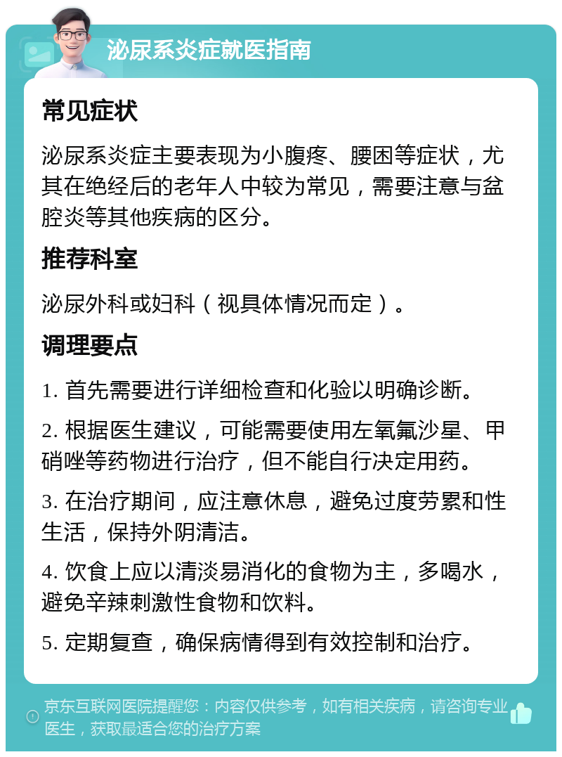 泌尿系炎症就医指南 常见症状 泌尿系炎症主要表现为小腹疼、腰困等症状，尤其在绝经后的老年人中较为常见，需要注意与盆腔炎等其他疾病的区分。 推荐科室 泌尿外科或妇科（视具体情况而定）。 调理要点 1. 首先需要进行详细检查和化验以明确诊断。 2. 根据医生建议，可能需要使用左氧氟沙星、甲硝唑等药物进行治疗，但不能自行决定用药。 3. 在治疗期间，应注意休息，避免过度劳累和性生活，保持外阴清洁。 4. 饮食上应以清淡易消化的食物为主，多喝水，避免辛辣刺激性食物和饮料。 5. 定期复查，确保病情得到有效控制和治疗。