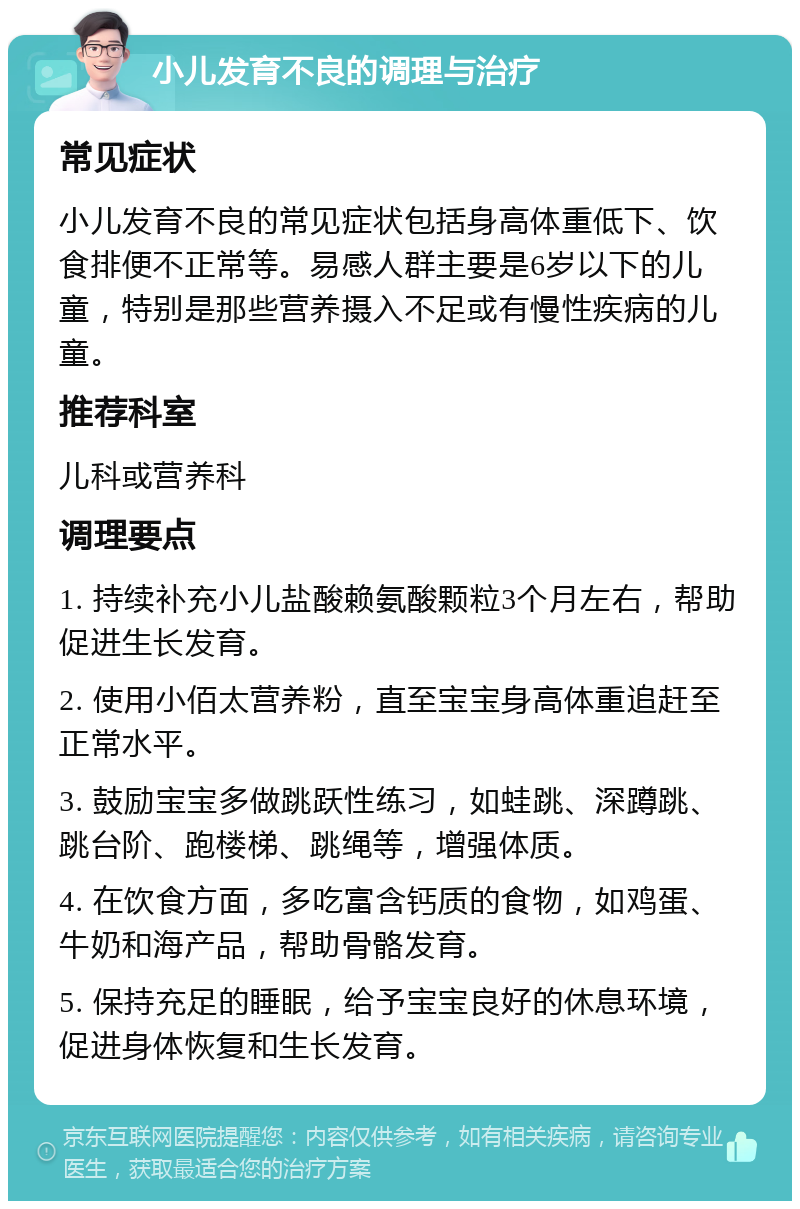 小儿发育不良的调理与治疗 常见症状 小儿发育不良的常见症状包括身高体重低下、饮食排便不正常等。易感人群主要是6岁以下的儿童，特别是那些营养摄入不足或有慢性疾病的儿童。 推荐科室 儿科或营养科 调理要点 1. 持续补充小儿盐酸赖氨酸颗粒3个月左右，帮助促进生长发育。 2. 使用小佰太营养粉，直至宝宝身高体重追赶至正常水平。 3. 鼓励宝宝多做跳跃性练习，如蛙跳、深蹲跳、跳台阶、跑楼梯、跳绳等，增强体质。 4. 在饮食方面，多吃富含钙质的食物，如鸡蛋、牛奶和海产品，帮助骨骼发育。 5. 保持充足的睡眠，给予宝宝良好的休息环境，促进身体恢复和生长发育。