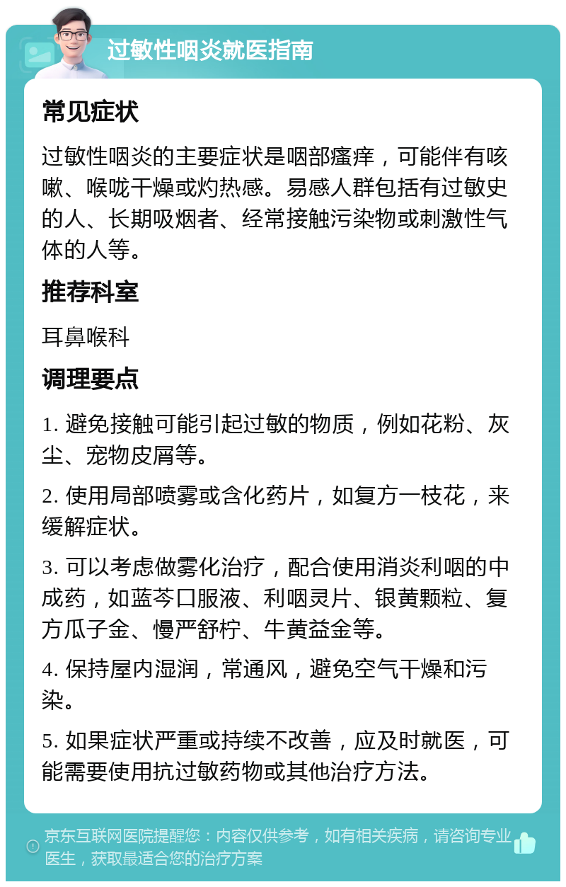 过敏性咽炎就医指南 常见症状 过敏性咽炎的主要症状是咽部瘙痒，可能伴有咳嗽、喉咙干燥或灼热感。易感人群包括有过敏史的人、长期吸烟者、经常接触污染物或刺激性气体的人等。 推荐科室 耳鼻喉科 调理要点 1. 避免接触可能引起过敏的物质，例如花粉、灰尘、宠物皮屑等。 2. 使用局部喷雾或含化药片，如复方一枝花，来缓解症状。 3. 可以考虑做雾化治疗，配合使用消炎利咽的中成药，如蓝芩口服液、利咽灵片、银黄颗粒、复方瓜子金、慢严舒柠、牛黄益金等。 4. 保持屋内湿润，常通风，避免空气干燥和污染。 5. 如果症状严重或持续不改善，应及时就医，可能需要使用抗过敏药物或其他治疗方法。