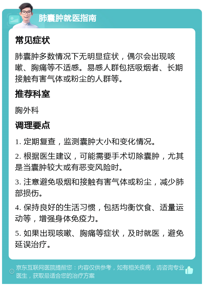 肺囊肿就医指南 常见症状 肺囊肿多数情况下无明显症状，偶尔会出现咳嗽、胸痛等不适感。易感人群包括吸烟者、长期接触有害气体或粉尘的人群等。 推荐科室 胸外科 调理要点 1. 定期复查，监测囊肿大小和变化情况。 2. 根据医生建议，可能需要手术切除囊肿，尤其是当囊肿较大或有恶变风险时。 3. 注意避免吸烟和接触有害气体或粉尘，减少肺部损伤。 4. 保持良好的生活习惯，包括均衡饮食、适量运动等，增强身体免疫力。 5. 如果出现咳嗽、胸痛等症状，及时就医，避免延误治疗。