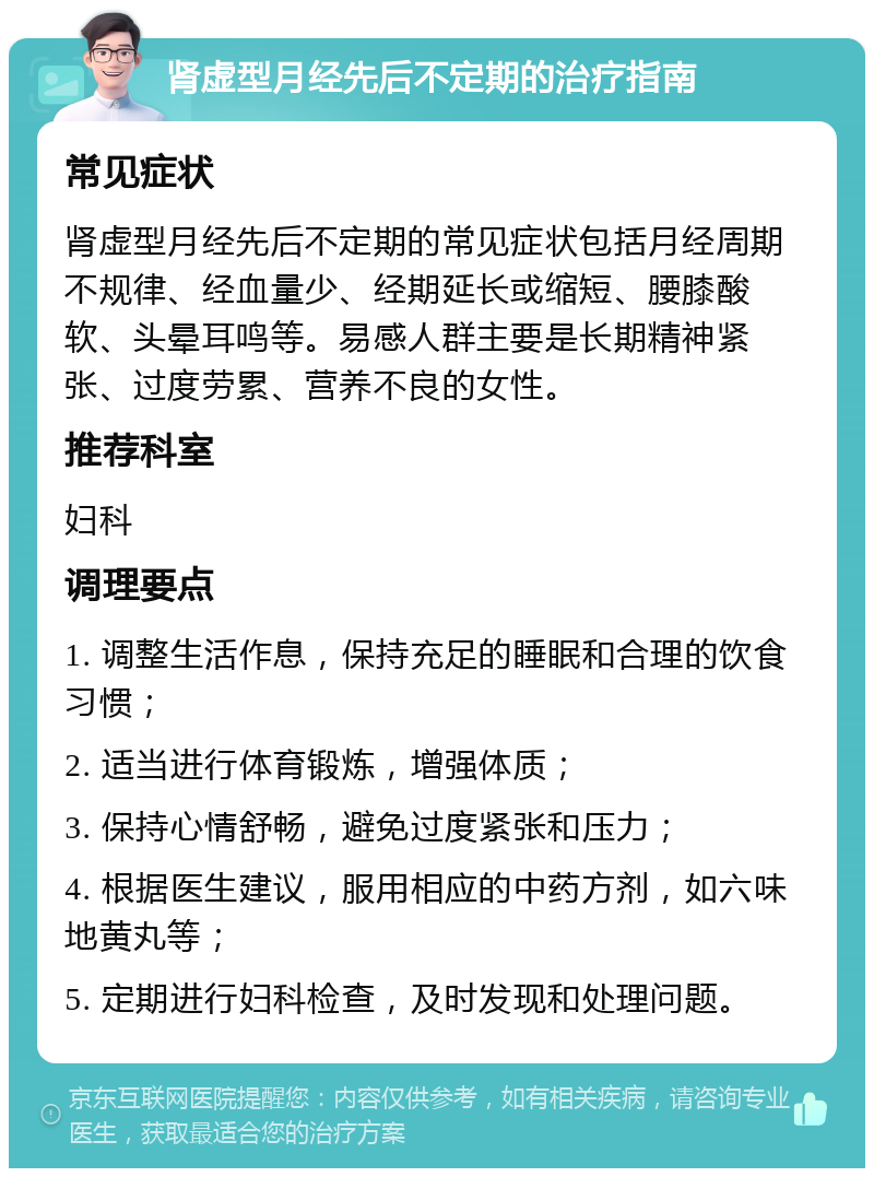 肾虚型月经先后不定期的治疗指南 常见症状 肾虚型月经先后不定期的常见症状包括月经周期不规律、经血量少、经期延长或缩短、腰膝酸软、头晕耳鸣等。易感人群主要是长期精神紧张、过度劳累、营养不良的女性。 推荐科室 妇科 调理要点 1. 调整生活作息，保持充足的睡眠和合理的饮食习惯； 2. 适当进行体育锻炼，增强体质； 3. 保持心情舒畅，避免过度紧张和压力； 4. 根据医生建议，服用相应的中药方剂，如六味地黄丸等； 5. 定期进行妇科检查，及时发现和处理问题。