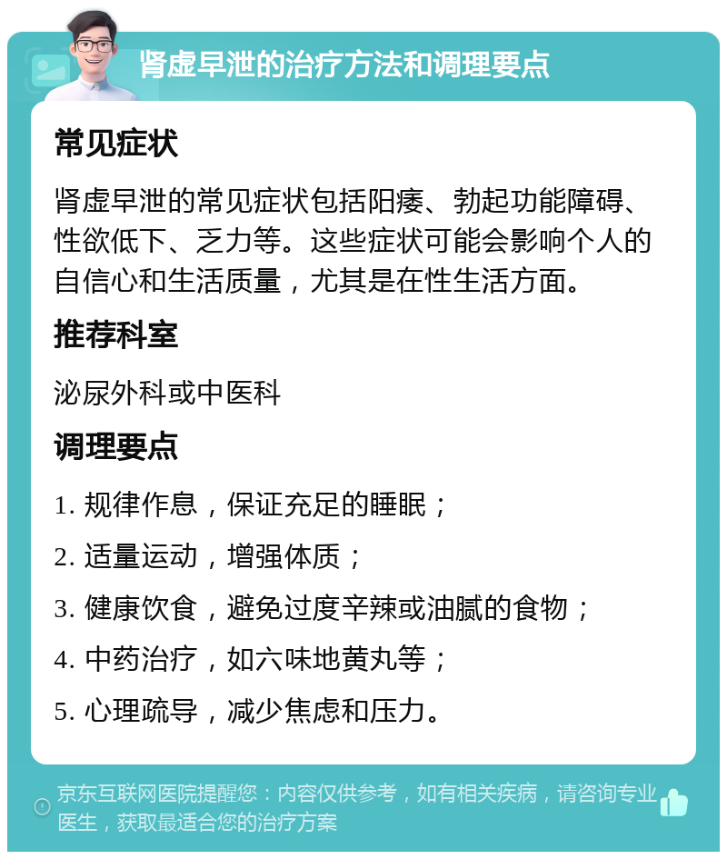 肾虚早泄的治疗方法和调理要点 常见症状 肾虚早泄的常见症状包括阳痿、勃起功能障碍、性欲低下、乏力等。这些症状可能会影响个人的自信心和生活质量，尤其是在性生活方面。 推荐科室 泌尿外科或中医科 调理要点 1. 规律作息，保证充足的睡眠； 2. 适量运动，增强体质； 3. 健康饮食，避免过度辛辣或油腻的食物； 4. 中药治疗，如六味地黄丸等； 5. 心理疏导，减少焦虑和压力。