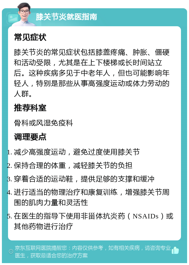 膝关节炎就医指南 常见症状 膝关节炎的常见症状包括膝盖疼痛、肿胀、僵硬和活动受限，尤其是在上下楼梯或长时间站立后。这种疾病多见于中老年人，但也可能影响年轻人，特别是那些从事高强度运动或体力劳动的人群。 推荐科室 骨科或风湿免疫科 调理要点 减少高强度运动，避免过度使用膝关节 保持合理的体重，减轻膝关节的负担 穿着合适的运动鞋，提供足够的支撑和缓冲 进行适当的物理治疗和康复训练，增强膝关节周围的肌肉力量和灵活性 在医生的指导下使用非甾体抗炎药（NSAIDs）或其他药物进行治疗