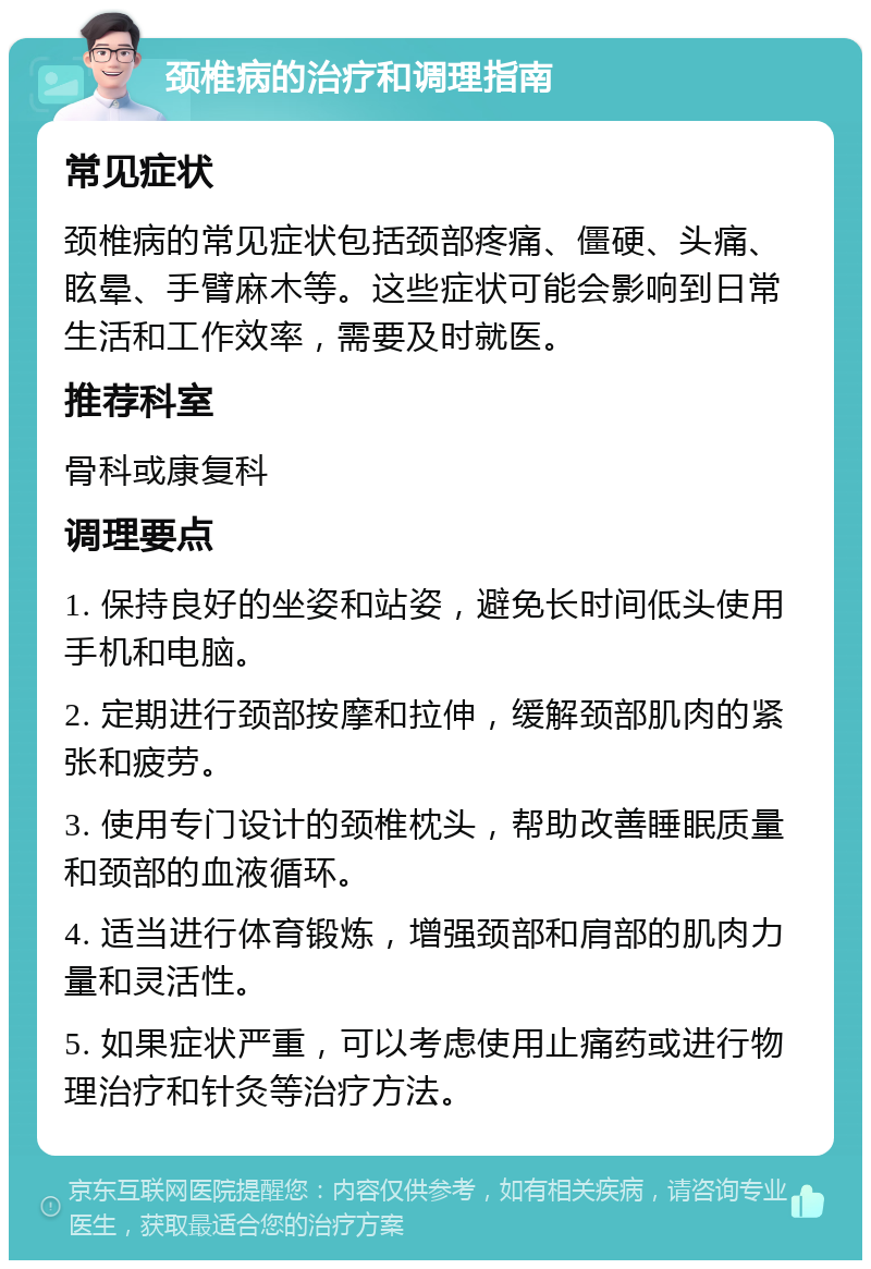 颈椎病的治疗和调理指南 常见症状 颈椎病的常见症状包括颈部疼痛、僵硬、头痛、眩晕、手臂麻木等。这些症状可能会影响到日常生活和工作效率，需要及时就医。 推荐科室 骨科或康复科 调理要点 1. 保持良好的坐姿和站姿，避免长时间低头使用手机和电脑。 2. 定期进行颈部按摩和拉伸，缓解颈部肌肉的紧张和疲劳。 3. 使用专门设计的颈椎枕头，帮助改善睡眠质量和颈部的血液循环。 4. 适当进行体育锻炼，增强颈部和肩部的肌肉力量和灵活性。 5. 如果症状严重，可以考虑使用止痛药或进行物理治疗和针灸等治疗方法。