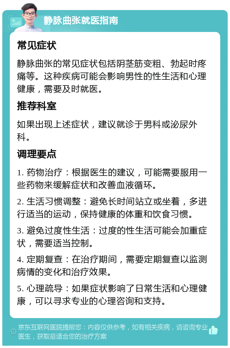 静脉曲张就医指南 常见症状 静脉曲张的常见症状包括阴茎筋变粗、勃起时疼痛等。这种疾病可能会影响男性的性生活和心理健康，需要及时就医。 推荐科室 如果出现上述症状，建议就诊于男科或泌尿外科。 调理要点 1. 药物治疗：根据医生的建议，可能需要服用一些药物来缓解症状和改善血液循环。 2. 生活习惯调整：避免长时间站立或坐着，多进行适当的运动，保持健康的体重和饮食习惯。 3. 避免过度性生活：过度的性生活可能会加重症状，需要适当控制。 4. 定期复查：在治疗期间，需要定期复查以监测病情的变化和治疗效果。 5. 心理疏导：如果症状影响了日常生活和心理健康，可以寻求专业的心理咨询和支持。