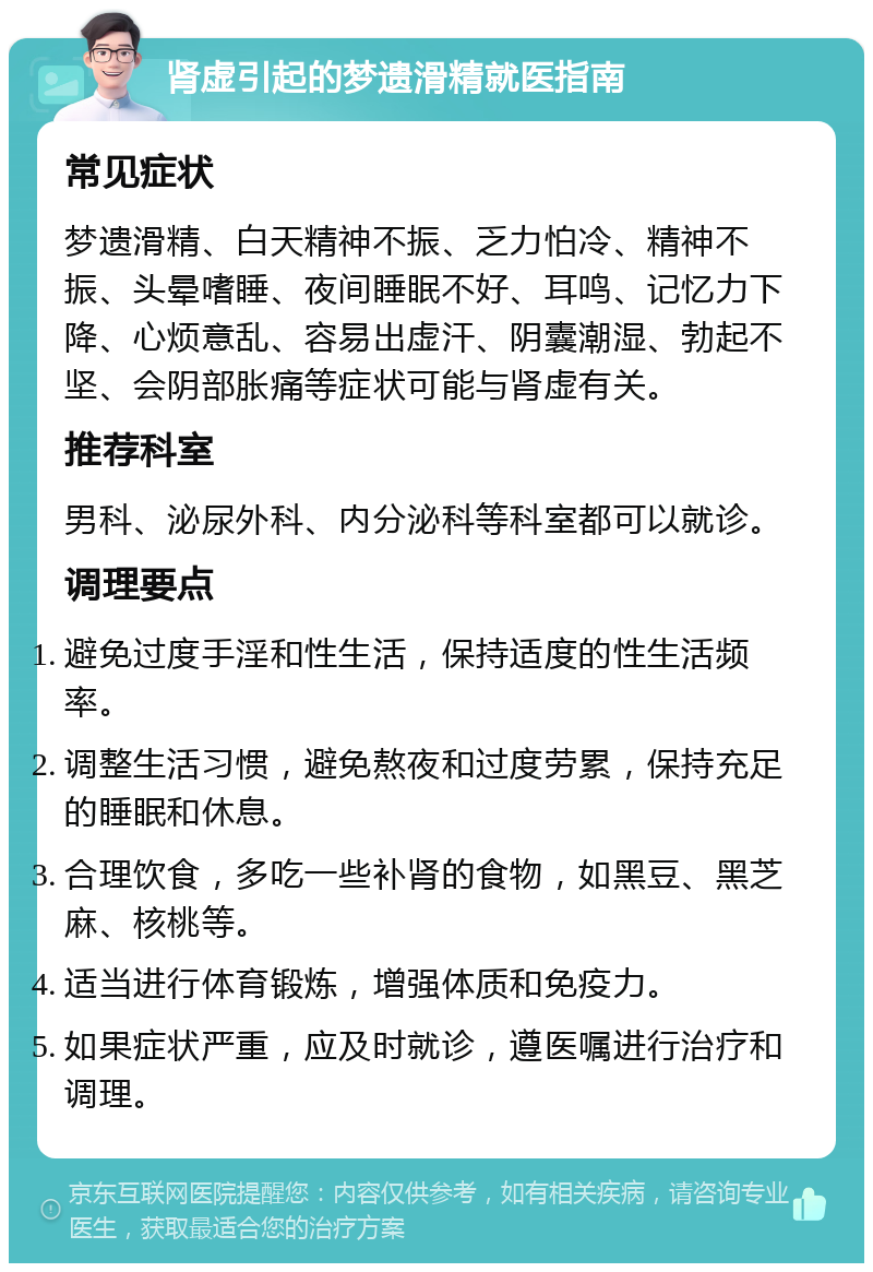 肾虚引起的梦遗滑精就医指南 常见症状 梦遗滑精、白天精神不振、乏力怕冷、精神不振、头晕嗜睡、夜间睡眠不好、耳鸣、记忆力下降、心烦意乱、容易出虚汗、阴囊潮湿、勃起不坚、会阴部胀痛等症状可能与肾虚有关。 推荐科室 男科、泌尿外科、内分泌科等科室都可以就诊。 调理要点 避免过度手淫和性生活，保持适度的性生活频率。 调整生活习惯，避免熬夜和过度劳累，保持充足的睡眠和休息。 合理饮食，多吃一些补肾的食物，如黑豆、黑芝麻、核桃等。 适当进行体育锻炼，增强体质和免疫力。 如果症状严重，应及时就诊，遵医嘱进行治疗和调理。