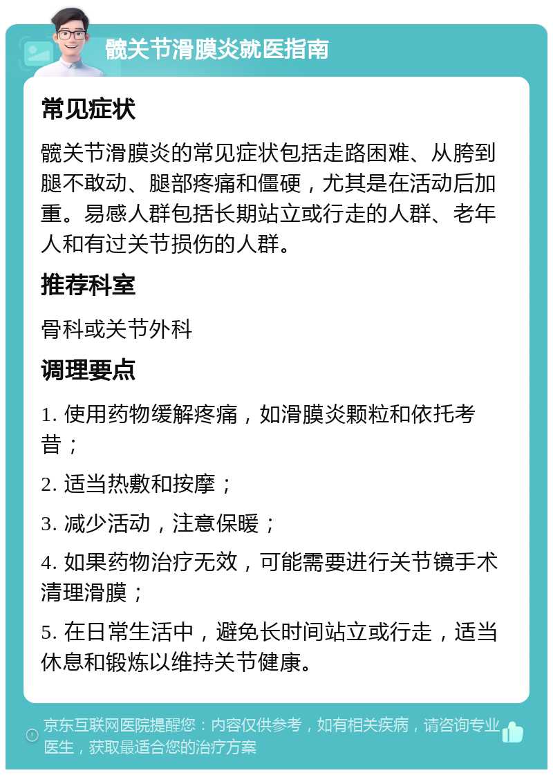 髋关节滑膜炎就医指南 常见症状 髋关节滑膜炎的常见症状包括走路困难、从胯到腿不敢动、腿部疼痛和僵硬，尤其是在活动后加重。易感人群包括长期站立或行走的人群、老年人和有过关节损伤的人群。 推荐科室 骨科或关节外科 调理要点 1. 使用药物缓解疼痛，如滑膜炎颗粒和依托考昔； 2. 适当热敷和按摩； 3. 减少活动，注意保暖； 4. 如果药物治疗无效，可能需要进行关节镜手术清理滑膜； 5. 在日常生活中，避免长时间站立或行走，适当休息和锻炼以维持关节健康。