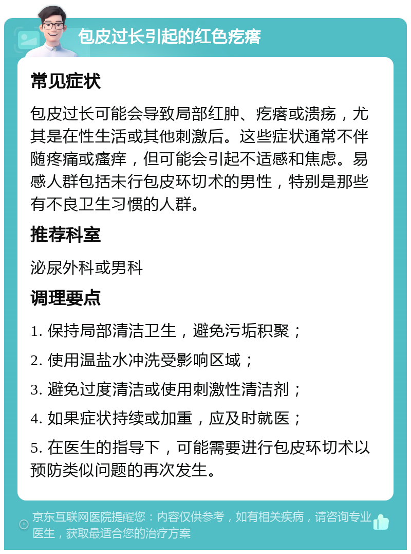 包皮过长引起的红色疙瘩 常见症状 包皮过长可能会导致局部红肿、疙瘩或溃疡，尤其是在性生活或其他刺激后。这些症状通常不伴随疼痛或瘙痒，但可能会引起不适感和焦虑。易感人群包括未行包皮环切术的男性，特别是那些有不良卫生习惯的人群。 推荐科室 泌尿外科或男科 调理要点 1. 保持局部清洁卫生，避免污垢积聚； 2. 使用温盐水冲洗受影响区域； 3. 避免过度清洁或使用刺激性清洁剂； 4. 如果症状持续或加重，应及时就医； 5. 在医生的指导下，可能需要进行包皮环切术以预防类似问题的再次发生。