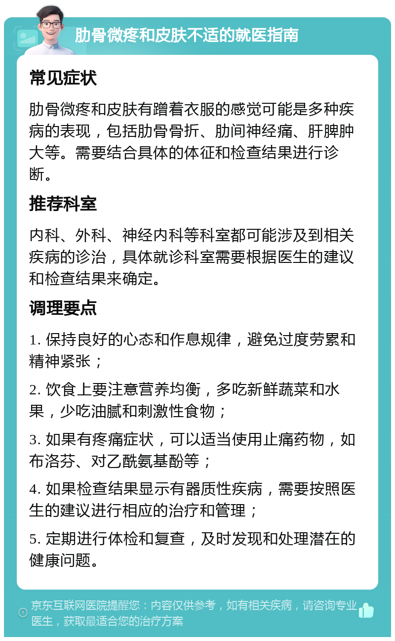 肋骨微疼和皮肤不适的就医指南 常见症状 肋骨微疼和皮肤有蹭着衣服的感觉可能是多种疾病的表现，包括肋骨骨折、肋间神经痛、肝脾肿大等。需要结合具体的体征和检查结果进行诊断。 推荐科室 内科、外科、神经内科等科室都可能涉及到相关疾病的诊治，具体就诊科室需要根据医生的建议和检查结果来确定。 调理要点 1. 保持良好的心态和作息规律，避免过度劳累和精神紧张； 2. 饮食上要注意营养均衡，多吃新鲜蔬菜和水果，少吃油腻和刺激性食物； 3. 如果有疼痛症状，可以适当使用止痛药物，如布洛芬、对乙酰氨基酚等； 4. 如果检查结果显示有器质性疾病，需要按照医生的建议进行相应的治疗和管理； 5. 定期进行体检和复查，及时发现和处理潜在的健康问题。