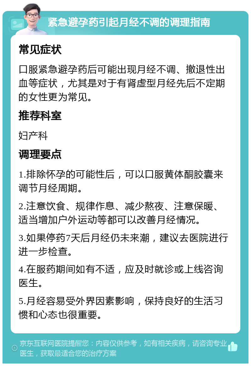 紧急避孕药引起月经不调的调理指南 常见症状 口服紧急避孕药后可能出现月经不调、撤退性出血等症状，尤其是对于有肾虚型月经先后不定期的女性更为常见。 推荐科室 妇产科 调理要点 1.排除怀孕的可能性后，可以口服黄体酮胶囊来调节月经周期。 2.注意饮食、规律作息、减少熬夜、注意保暖、适当增加户外运动等都可以改善月经情况。 3.如果停药7天后月经仍未来潮，建议去医院进行进一步检查。 4.在服药期间如有不适，应及时就诊或上线咨询医生。 5.月经容易受外界因素影响，保持良好的生活习惯和心态也很重要。